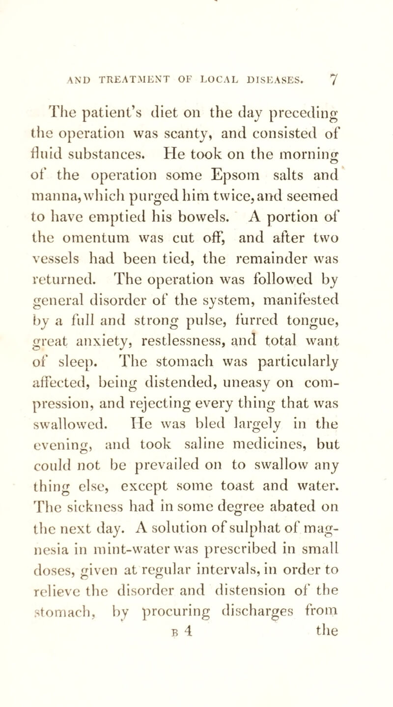 The patient’s diet on the day preceding the operation was scanty, and consisted of fluid substances. He took on the morning of the operation some Epsom salts and manna, which purged him twice, and seemed to have emptied his bowels. A portion of the omentum was cut off, and after two vessels had been tied, the remainder was returned. The operation was followed by general disorder of the system, manifested by a full and strong pulse, furred tongue, great anxiety, restlessness, and total want of sleep. The stomach was particularly affected, being distended, uneasy on com¬ pression, and rejecting every thing that was swallowed. He was bled largely in the evening, and took saline medicines, but could not be prevailed on to swallow any thing else, except some toast and water. The sickness had in some degree abated on the next day. A solution of sulphat of mag¬ nesia in mint-water was prescribed in small doses, given at regular intervals, in order to relieve the disorder and distension of the stomach, by procuring discharges from b 4 the