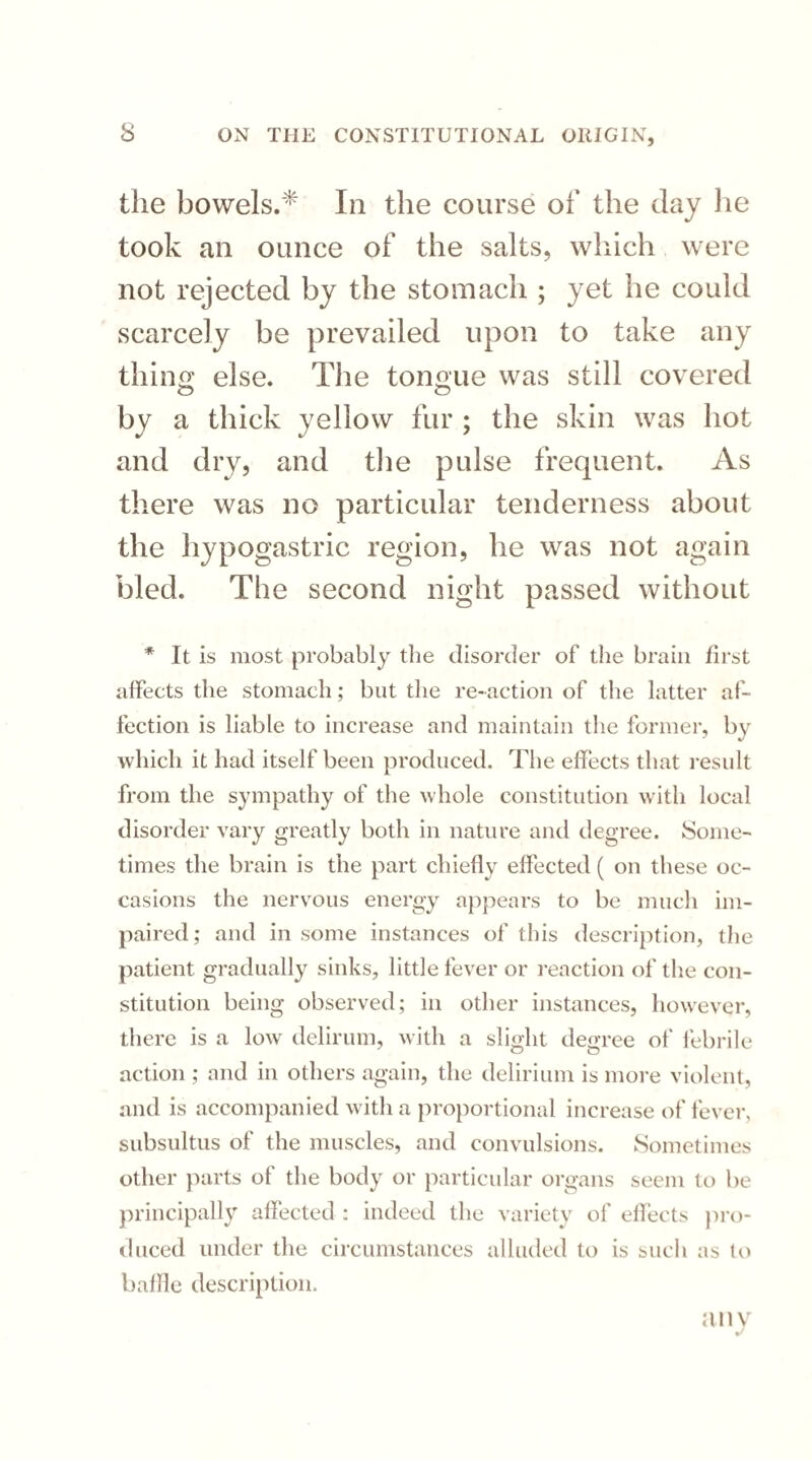 the bowels.* In the course of the day lie took an ounce of the salts, which were not rejected by the stomach ; yet he could scarcely be prevailed upon to take any thing else. The tongue was still covered by a thick yellow fur ; the skin was hot and dry, and the pulse frequent. As there was no particular tenderness about the hypogastric region, he was not again bled. The second night passed without * It is most probably the disorder of the brain first affects the stomach; but the re-action of the latter af¬ fection is liable to increase and maintain the former, by which it had itself been produced. The effects that result from the sympathy of the whole constitution with local disorder vary greatly both in nature and degree. Some¬ times the brain is the part chiefly effected ( on these oc¬ casions the nervous energy appears to be much im¬ paired; and in some instances of this description, the patient gradually sinks, little fever or reaction of the con¬ stitution being observed; in other instances, however, there is a low delirum, with a slight degree of febrile action ; and in others again, the delirium is more violent, and is accompanied with a proportional increase of fever, subsultus of the muscles, and convulsions. Sometimes other parts of the body or particular organs seem to be principally affected : indeed the variety of effects pro¬ duced under the circumstances alluded to is such as to baffle description. anv