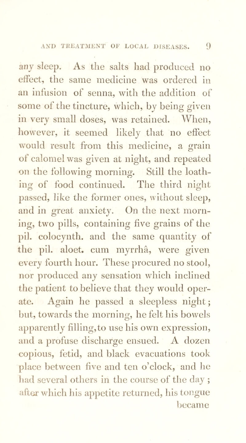 any sleep. As the salts had produced no effect, the same medicine was ordered in an infusion of senna, with the addition of some of the tincture, which, by being given in very small doses, was retained. When, however, it seemed likely that no effect would result from this medicine, a grain of calomel was given at night, and repeated on the following morning. Still the loath¬ ing of food continued. The third night passed, like the former ones, without sleep, and in great anxiety. On the next morn¬ ing, two pills, containing five grains of the pil. colocynth. and the same quantity of the pil. aloet. cum myrrha, were given every fourth hour. These procured no stool, nor produced any sensation which inclined the patient to believe that they would oper¬ ate. Again he passed a sleepless night; but, towards the morning, he felt his bowels apparently filling,to use his own expression, and a profuse discharge ensued. A dozen copious, fetid, and black evacuations took place between five and ten o’clock, and he had several others in the course of the day ; after which his appetite returned, his tongue became