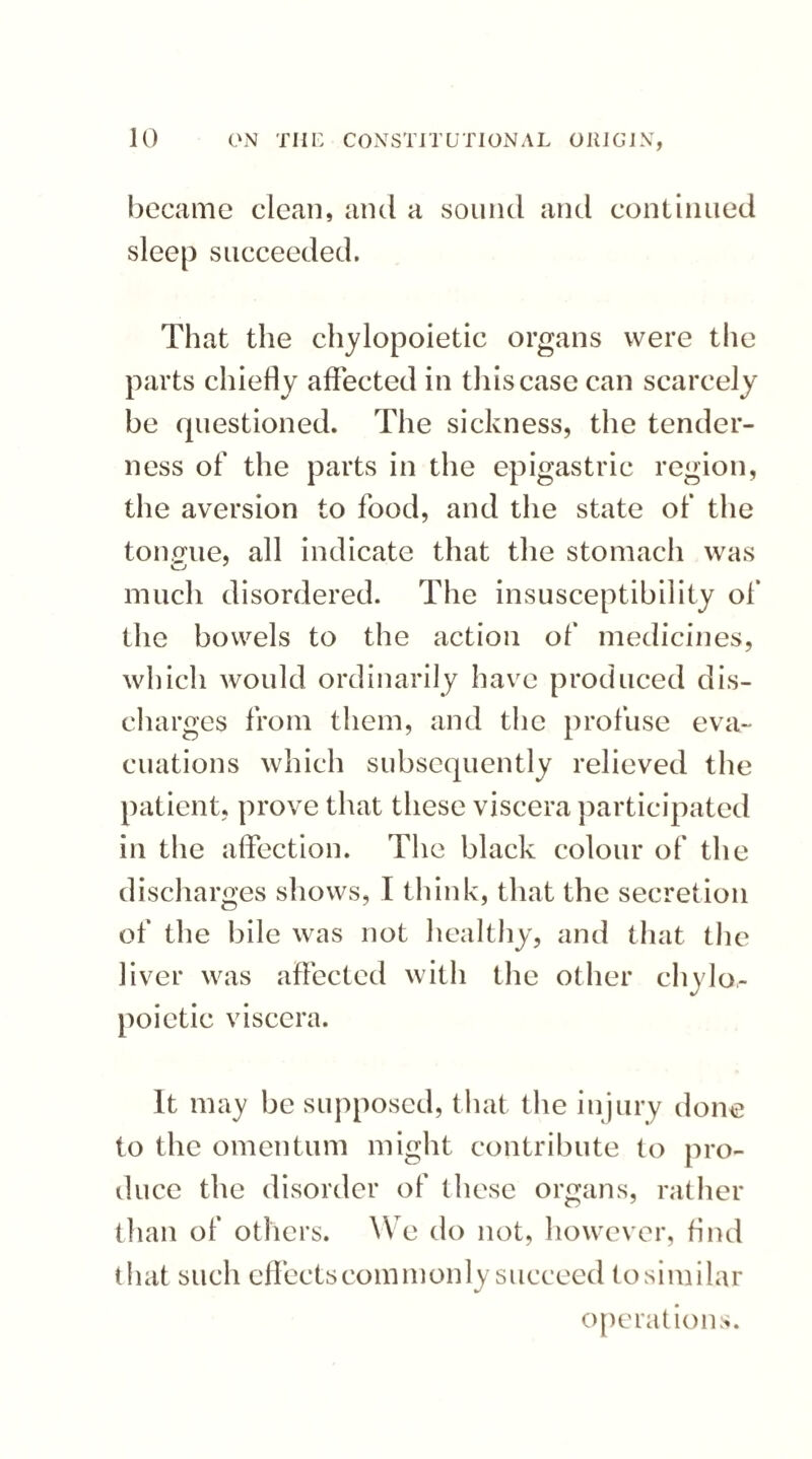 became clean, and a sound and continued sleep succeeded. That the chylopoietic organs were the parts chiefly affected in this case can scarcely be questioned. The sickness, the tender¬ ness of the parts in the epigastric region, the aversion to food, and the state of the tonerue, all indicate that the stomach was much disordered. The insusceptibility of the bowels to the action of medicines, which would ordinarily have produced dis¬ charges from them, and the profuse eva¬ cuations which subsequently relieved the patient, prove that these viscera participated in the affection. The black colour of the discharges shows, I think, that the secretion of the bile was not healthy, and that the liver was affected with the other chylo- poietic viscera. It may be supposed, that the injury done to the omentum might contribute to pro¬ duce the disorder of these organs, rather than of others. We do not, however, find that such effects commonly succeed tosimilar operations.