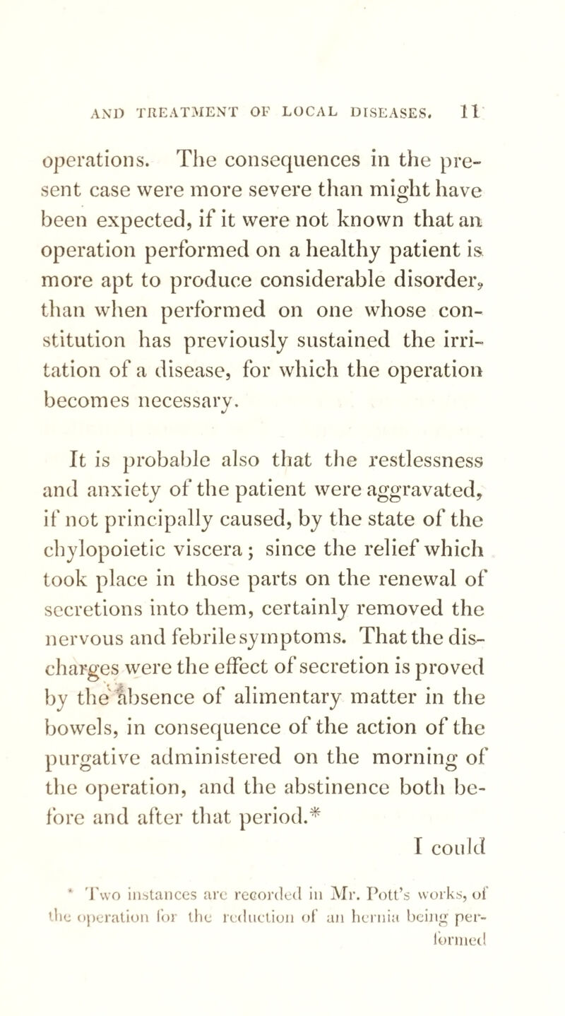 operations. The consequences in the pre¬ sent case were more severe than might have been expected, if it were not known that an operation performed on a healthy patient is more apt to produce considerable disorder? than when performed on one whose con¬ stitution has previously sustained the irri¬ tation of a disease, for which the operation becomes necessary. It is probable also that the restlessness and anxiety of the patient were aggravated, if not principally caused, by the state of the chylopoietic viscera ; since the relief which took place in those parts on the renewal of secretions into them, certainly removed the nervous and febrile symptoms. That the dis¬ charges were the effect of secretion is proved by the absence of alimentary matter in the bowels, in consequence of the action of the purgative administered on the morning of the operation, and the abstinence both be¬ fore and after that period.* T could * Two instances are recorded in Mr. Pott’s works, of tlie operation for the reduction of an hernia being per¬ formed