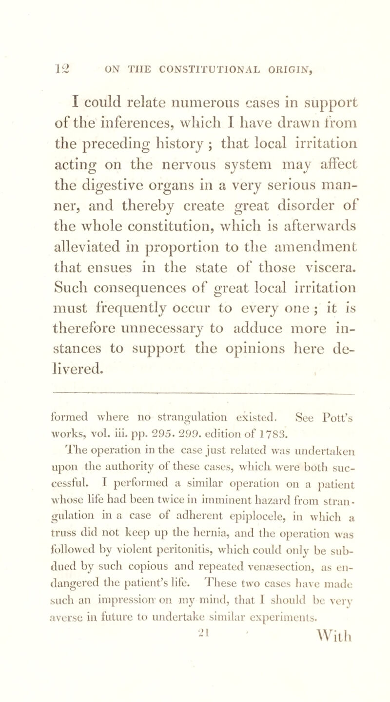 I could relate numerous cases in support of the inferences, which I have drawn from the preceding history ; that local irritation acting on the nervous system may affect the digestive organs in a very serious man¬ ner, and thereby create great disorder of the whole constitution, which is afterwards alleviated in proportion to the amendment that ensues in the state of those viscera. Such consequences of great local irritation must frequently occur to every one ; it is therefore unnecessary to adduce more in¬ stances to support the opinions here de¬ livered. formed where no strangulation existed. See Pott’s works, vol. iii. pp. 295. 299. edition of 1 7S3. The operation in the case just related was undertaken upon the authority of these cases, which were both suc¬ cessful. I performed a similar operation on a patient whose life had been twice in imminent hazard from stran¬ gulation in a case of adherent epiplocele, in which a truss did not keep up the hernia, and the operation was followed by violent peritonitis, which could only be sub¬ dued by such copious and repeated venesection, as en¬ dangered the patient’s life. These two cases have made such an impression on my mind, that I should be very averse in future to undertake similar experiments. -,| ' With