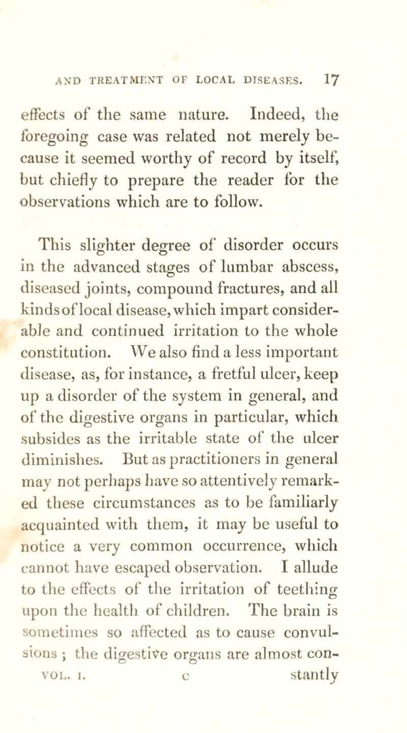 effects of the same nature. Indeed, the foregoing case was related not merely be¬ cause it seemed worthy of record by itself, but chiefly to prepare the reader for the observations which are to follow. This slighter degree of disorder occurs in the advanced stages of lumbar abscess, diseased joints, compound fractures, and all kinds of local disease, which impart consider¬ able and continued irritation to the whole constitution. We also find a less important disease, as, for instance, a fretful ulcer, keep up a disorder of the system in general, and of the digestive organs in particular, which subsides as the irritable state of the ulcer diminishes. But as practitioners in general may not perhaps have so attentively remark¬ ed these circumstances as to be familiarly acquainted with them, it may be useful to notice a very common occurrence, which cannot have escaped observation. I allude to the effects of the irritation of teething upon the health of children. The brain is sometimes so affected as to cause convul¬ sions : the digestive organs are almost con- 9 o o