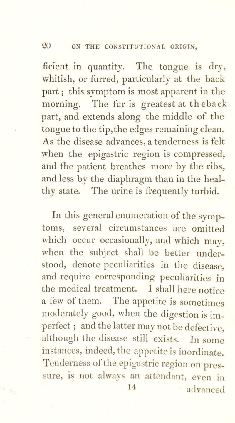 ficient in quantity. The tongue is dry, whitish, or furred, particularly at the back part; this symptom is most apparent in the morning. The fur is greatest at th eback part, and extends along the middle of the tongue to the tip,the edges remaining clean. As the disease advances, a tenderness is felt when the epigastric region is compressed, and the patient breathes more by the ribs, and less by the diaphragm than in the heal¬ thy state. The urine is frequently turbid. In this general enumeration of the symp¬ toms, several circumstances are omitted which occur occasionally, and which may, when the subject shall be better under¬ stood, denote peculiarities in the disease, and require corresponding peculiarities in the medical treatment. I shall here notice a few of them. The appetite is sometimes moderately good, when the digestion is im¬ perfect ; and the latter may not be defective, although the disease still exists. In some instances, indeed, the appetite is inordinate. Tenderness of the epigastric region on pres¬ sure, is not always an attendant, even in 14 advanced