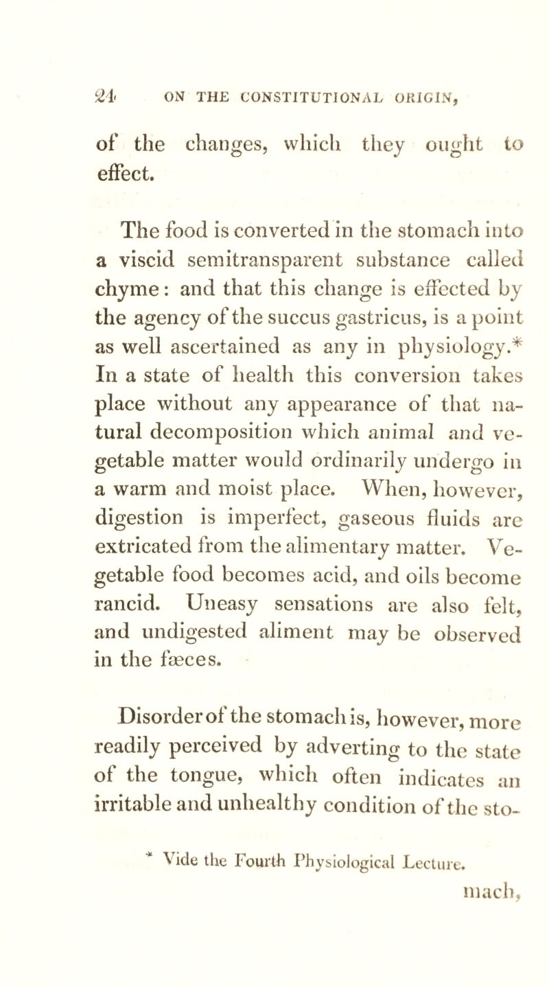 of the changes, which they ought to effect. The food is converted in the stomach into a viscid semitransparent substance called chyme: and that this change is effected by the agency of the succus gastricus, is a point as well ascertained as any in physiology.* In a state of health this conversion takes place without any appearance of that na¬ tural decomposition which animal and ve¬ getable matter would ordinarily undergo in a warm and moist place. When, however, digestion is imperfect, gaseous fluids are extricated from the alimentary matter. Ve- getable food becomes acid, and oils become rancid. Uneasy sensations are also felt, and undigested aliment may be observed in the fasces. Disorder of the stomach is, however, more readily perceived by adverting to the state of the tongue, which often indicates an irritable and unhealthy condition of the sto- Vicle the Fourth Physiological Lecture. mach,