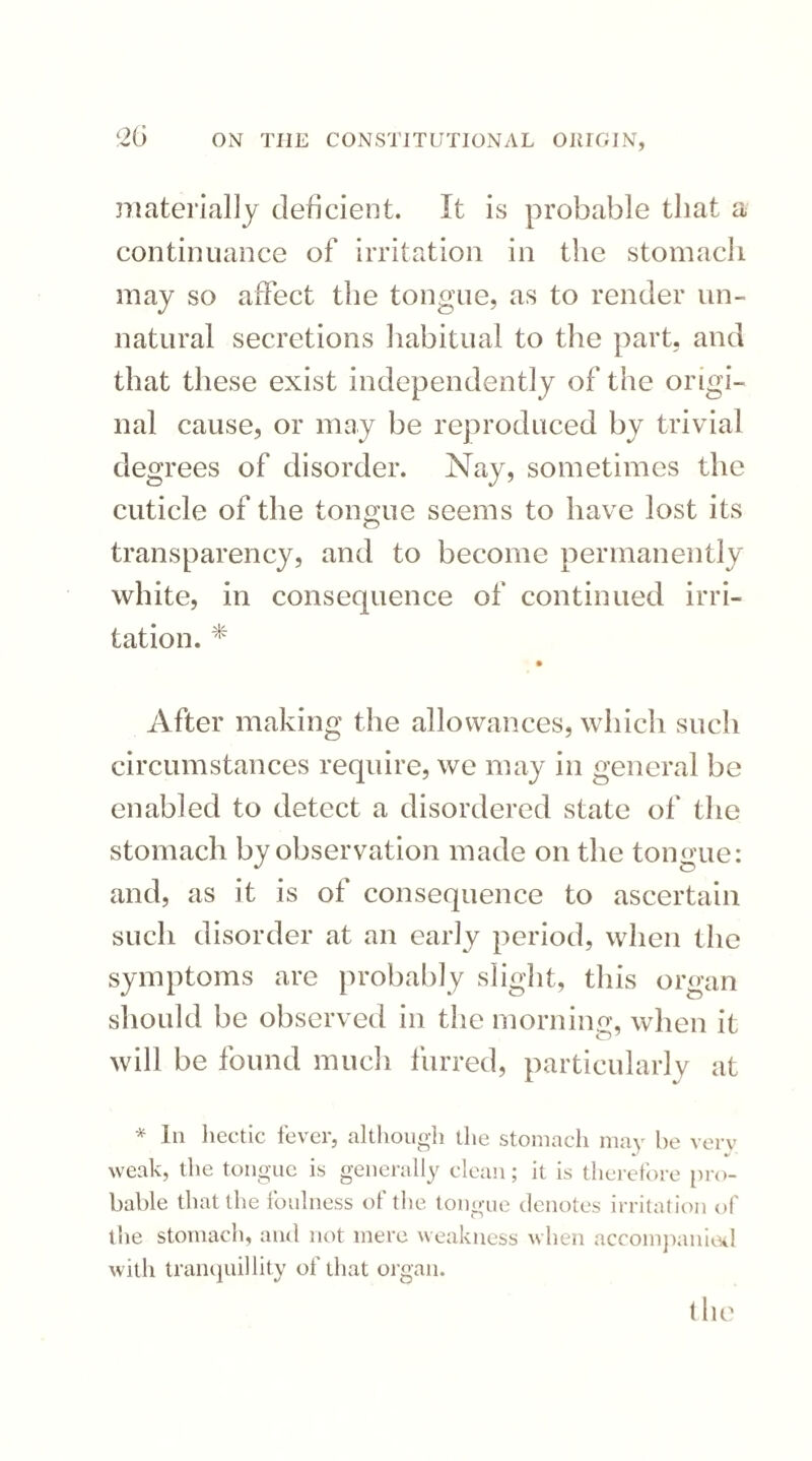 <20 materially deficient. It is probable that a continuance of irritation in the stomach may so affect the tongue, as to render un¬ natural secretions habitual to the part, and that these exist independently of the origi¬ nal cause, or may be reproduced by trivial degrees of disorder. Nay, sometimes the cuticle of the tongue seems to have lost its transparency, and to become permanently white, in consequence of continued irri¬ tation. * After making the allowances, which such circumstances require, we may in general be enabled to detect a disordered state of the stomach by observation made on the tongue: and, as it is of consequence to ascertain such disorder at an early period, when the symptoms are probably slight, this organ should be observed in the morning, when it will be found much furred, particularly at * In hectic fever, although the stomach may be verv weak, the tongue is generally clean; it is therefore pro¬ bable that the foulness of the tongue denotes irritation of the stomach, and not mere weakness when accompanied with tranquillity of that organ. the