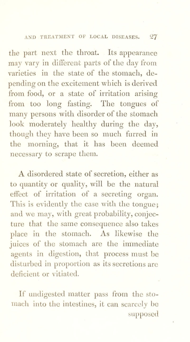 the part next the throat. Its appearance may vary in different parts of the day from varieties in the state of the stomach, de¬ pending on the excitement which is derived from food, or a state of irritation arising from too long fasting. The tongues of many persons with disorder of the stomach look moderately healthy during the day, though they have been so much furred in the morning, that it has been deemed necessary to scrape them. A disordered state of secretion, either as to quantity or quality, will be the natural effect of irritation of a secreting organ. This is evidently the case with the tongue; and we may, with great probability, conjec¬ ture that the same consequence also takes place in the stomach. As likewise the juices of the stomach are the immediate agents in digestion, that process must be disturbed in proportion as its secretions are deficient or vitiated. If undigested matter pass from the sto¬ mach into the intestines, it can scarcely lie supposed