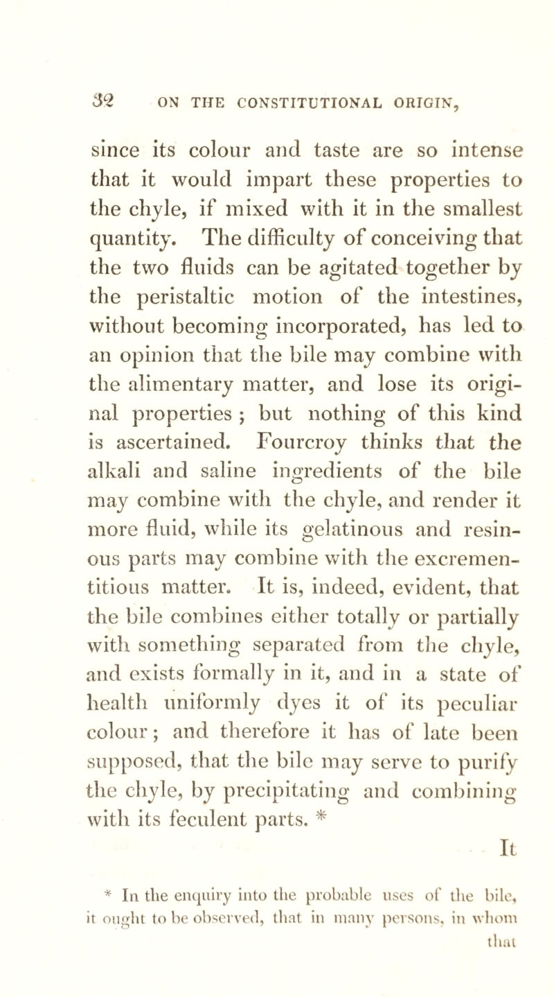 since its colour and taste are so intense that it would impart these properties to the chyle, if mixed with it in the smallest quantity. The difficulty of conceiving that the two fluids can be agitated together by the peristaltic motion of the intestines, without becoming incorporated, has led to an opinion that the bile may combine with the alimentary matter, and lose its origi¬ nal properties ; but nothing of this kind is ascertained. Fourcroy thinks that the alkali and saline ingredients of the bile may combine with the chyle, and render it more fluid, while its gelatinous and resin¬ ous parts may combine with the excremen- titious matter. It is, indeed, evident, that the bile combines either totally or partially with something separated from the chyle, and exists formally in it, and in a state of health uniformly dyes it of its peculiar colour; and therefore it has of late been supposed, that the bile may serve to purify the chyle, by precipitating and combining with its feculent parts. * It * In the enquiry into the probable uses of the bile, it ought to be observed, that in many persons, in whom that