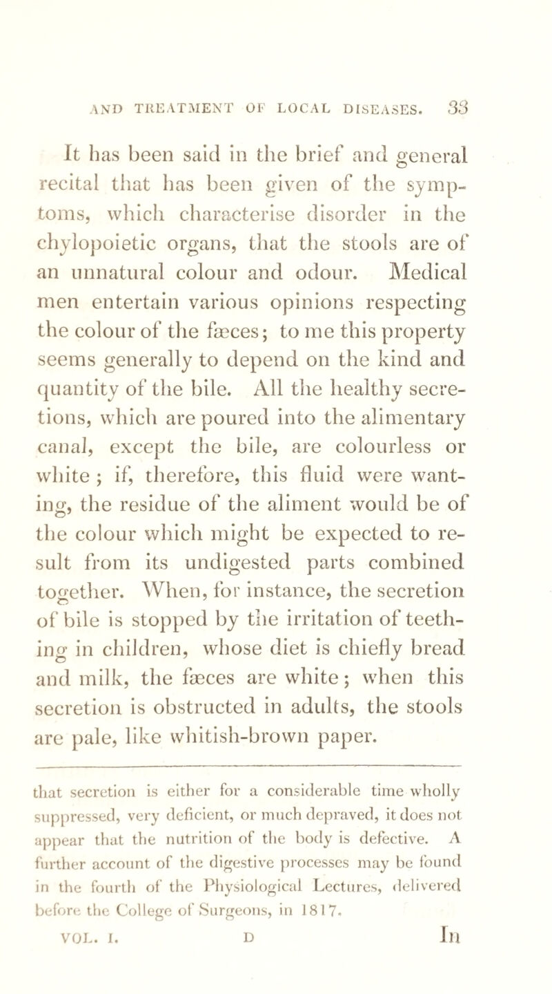 It h as been said in the brief and general recital that has been given of the symp¬ toms, which characterise disorder in the chylopoietic organs, that the stools are of an unnatural colour and odour. Medical men entertain various opinions respecting the colour of the faeces; to me this property seems generally to depend on the kind and quantity of the bile. All the healthy secre¬ tions, which are poured into the alimentary canal, except the bile, are colourless or white ; if, therefore, this fluid were want¬ ing, the residue of the aliment would be of the colour which might be expected to re¬ sult from its undigested parts combined together. When, for instance, the secretion of bile is stopped by the irritation of teeth¬ ing in children, whose diet is chiefly bread and milk, the faeces are white; when this secretion is obstructed in adults, the stools are pale, like whitish-brown paper. that secretion is either for a considerable time wholly suppressed, very deficient, or much depraved, it does not appear that the nutrition of the body is defective. A further account of the digestive processes may be found in the fourth of the Physiological Lectures, delivered before the College of Surgeons, in 1817. VOL. I. D in