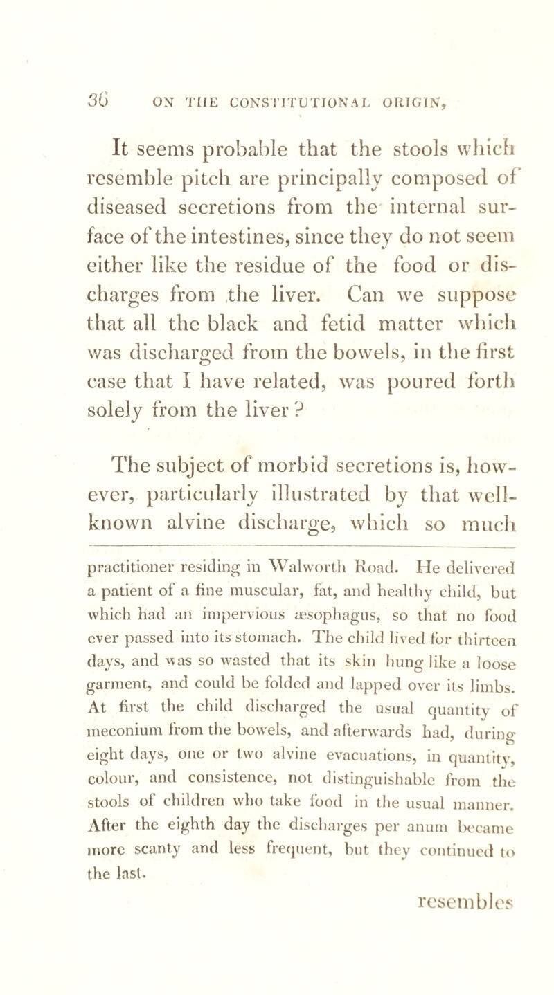 It seems probable that the stools which resemble pitch are principally composed of diseased secretions from the internal sur¬ face of the intestines, since they do not seem either like the residue of the food or dis¬ charges from the liver. Can we suppose that all the black and fetid matter which was discharged from the bowels, in the first case that I have related, was poured forth solely from the liver ? The subject of morbid secretions is, how¬ ever, particularly illustrated by that well- known alvine discharge, which so much practitioner residing in Walworth Road. He delivered a patient of a fine muscular, fat, and healthy child, but which had an impervious oesophagus, so that no food ever passed into its stomach. The child lived for thirteen days, and was so wasted that its skin hung like a loose garment, and could be folded and lapped over its limbs. At first the child discharged the usual quantity of meconium from the bowels, and afterwards had, durino- eight days, one or two alvine evacuations, in quantity, colour, and consistence, not distinguishable from the stools of children who take food in the usual manner. After the eighth day the discharges per anum became more scanty and less frequent, but they continued to the last. resembles