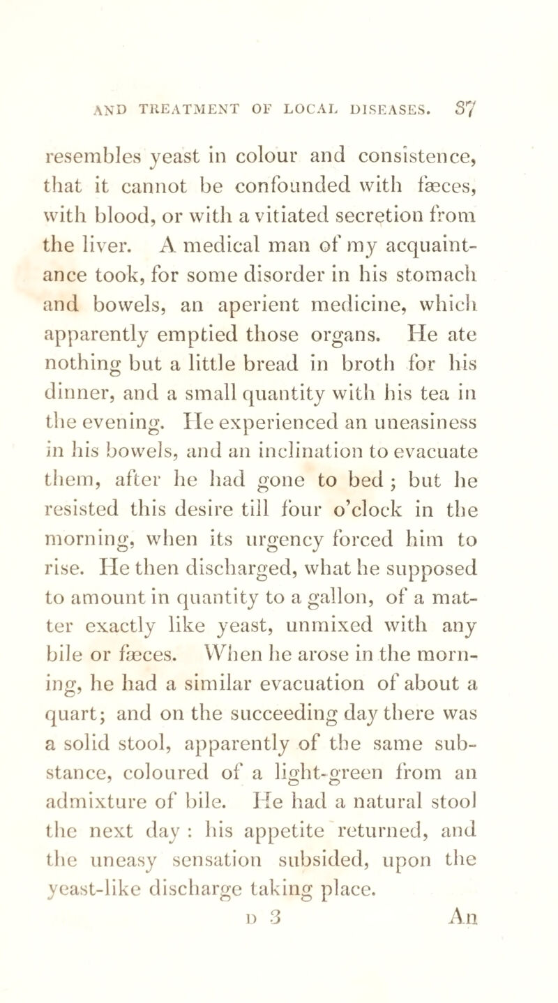 resembles yeast in colour and consistence, that it cannot be confounded with fasces, with blood, or with a vitiated secretion from the liver. A medical man of my acquaint¬ ance took, for some disorder in his stomach and bowels, an aperient medicine, which apparently emptied those organs. He ate nothing but a little bread in broth for his dinner, and a small quantity with his tea in the evening. He experienced an uneasiness m liis bowels, and an inclination to evacuate them, after he had gone to bed ; but he resisted this desire till four o’clock in the morning, when its urgency forced him to rise. He then discharged, what he supposed to amount in quantity to a gallon, of a mat¬ ter exactly like yeast, unmixed with any bile or fasces. When he arose in the morn¬ ing, he had a similar evacuation of about a quart; and on the succeeding day there was a solid stool, apparently of the same sub¬ stance, coloured of a light-green from an admixture of bile. He had a natural stool the next day : his appetite returned, and the uneasy sensation subsided, upon the yeast-like discharge taking place. d 3 An