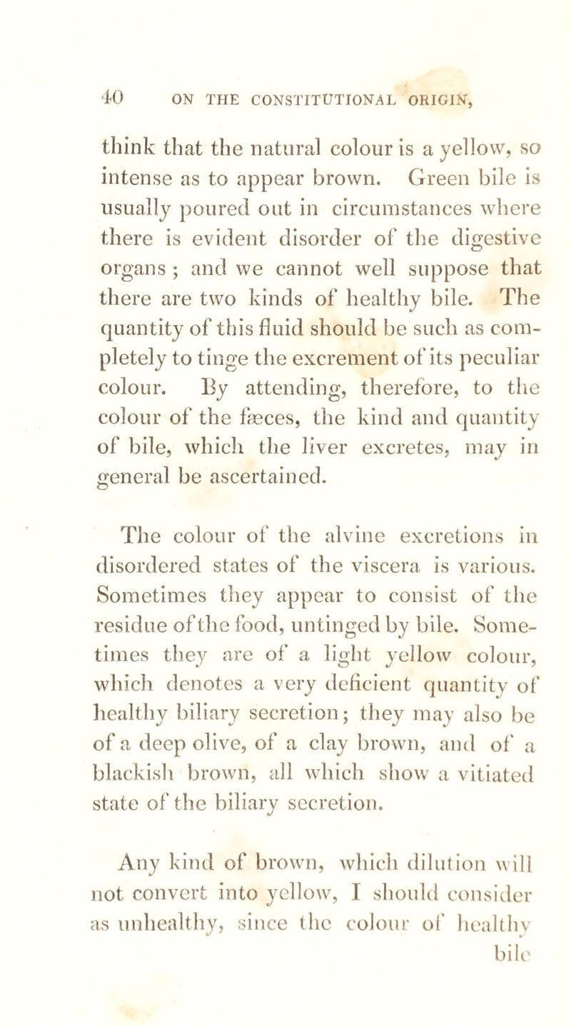 think that the natural colour is a yellow, so intense as to appear brown. Green bile is usually poured out in circumstances where there is evident disorder of the digestive organs ; and we cannot well suppose that there are two kinds of healthy bile. The quantity of this fluid should be such as com¬ pletely to tinge the excrement of its peculiar colour. By attending, therefore, to the colour of the feces, the kind and quantity of bile, which the liver excretes, may in general be ascertained. The colour of the alvine excretions in disordered states of the viscera is various. Sometimes they appear to consist of the residue of the food, untinged by bile. Some¬ times they are of a light yellow colour, which denotes a very deficient quantity of healthy biliary secretion; they may also be of a deep olive, of a clay brown, and of a blackish brown, all which show a vitiated state of the biliary secretion. Any kind of brown, which dilution will not convert into yellow, I should consider as unhealthy, since the colour of healthy