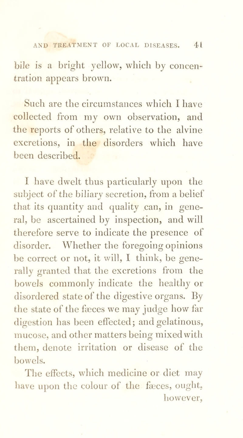 bile is a bright yellow, which by concen¬ tration appears brown. Snch are the circumstances which I have collected from my own observation, and the reports of others, relative to the alvine excretions, in the disorders which have been described. I have dwelt thus particularly upon the subject of the biliary secretion, from a belief that its quantity and quality can, in gene¬ ral, be ascertained by inspection, and will therefore serve to indicate the presence of disorder. Whether the foregoing opinions be correct or not, it will, I think, be gene¬ rally granted that the excretions from the bowels commonly indicate the healthy or disordered state of the digestive organs. By the state of the fasces we may judge how far digestion lias been effected; and gelatinous, mucose, and other matters being mixed with them, denote irritation or disease of the bowels. The effects, which medicine or diet may have upon the colour of the faeces, ought, however,