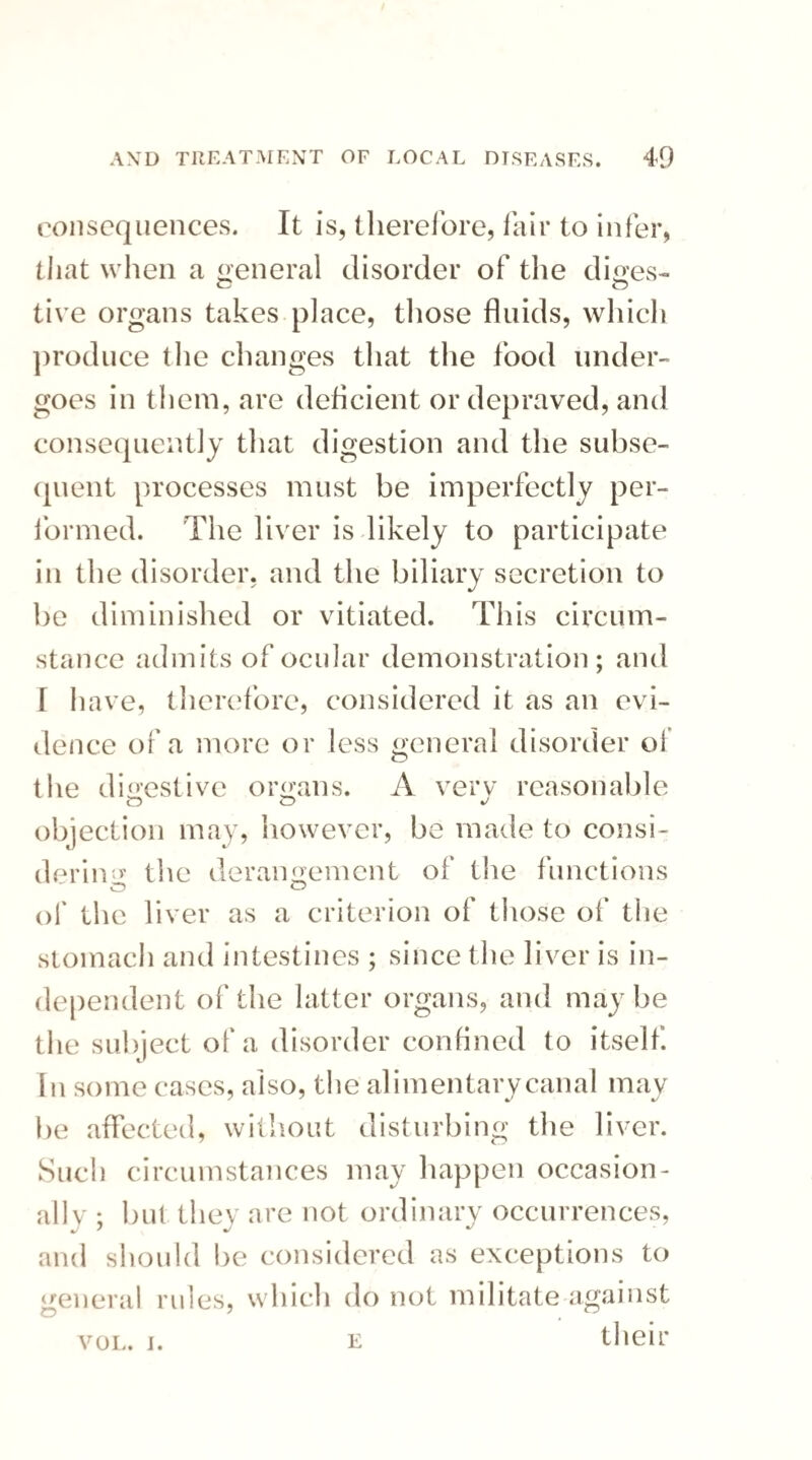 consequences. It is, therefore, fair to infer, that when a general disorder of the diges- tive organs takes place, those fluids, which produce the changes that the food under¬ goes in them, are deficient or depraved, and consequently that digestion and the subse¬ quent processes must be imperfectly per¬ formed. The liver is likely to participate in the disorder, and the biliary secretion to be diminished or vitiated. This circum¬ stance admits of ocular demonstration; and [ have, therefore, considered it as an evi¬ dence of a more or less general disorder of the digestive organs. A very reasonable O O objection may, however, be made to consi¬ dering the derangement of the functions O of the liver as a criterion of those of the stomach and intestines ; since the liver is in¬ dependent of the latter organs, and maybe the subject of a disorder confined to itself. In some cases, also, the alimentary canal may be affected, without disturbing the liver. Such circumstances may happen occasion¬ ally' ; but they are not ordinary occurrences, and should be considered as exceptions to general rules, which do not militate against vol. i. e their