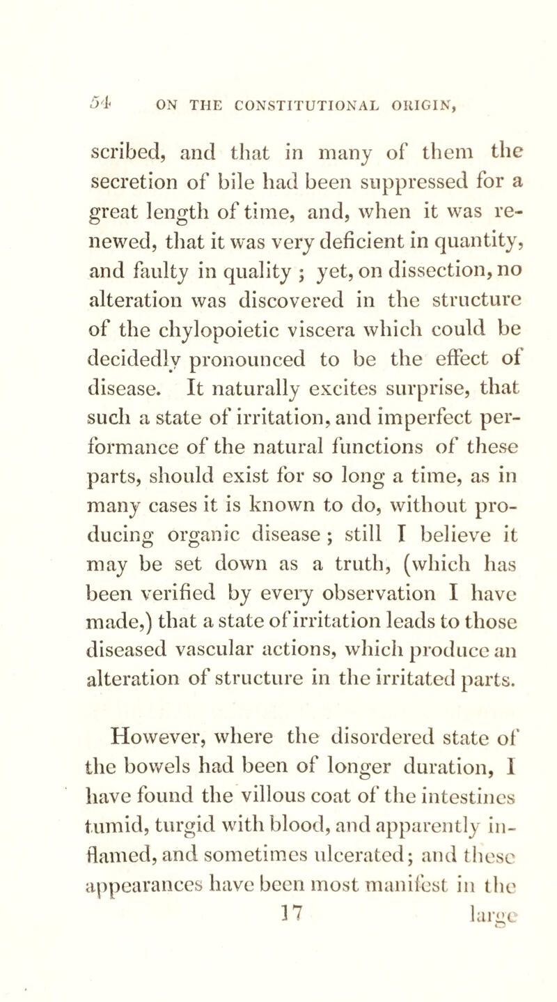 scribed, and that in many of them the secretion of bile had been suppressed for a great length of time, and, when it was re¬ newed, that it was very deficient in quantity, and faulty in quality ; yet, on dissection, no alteration was discovered in the structure of the chylopoietic viscera which could be decidedly pronounced to be the effect of disease. It naturally excites surprise, that such a state of irritation, and imperfect per¬ formance of the natural functions of these parts, should exist for so long a time, as in many cases it is known to do, without pro¬ ducing organic disease ; still I believe it may be set down as a truth, (which has been verified by every observation I have made,) that a state of irritation leads to those diseased vascular actions, which produce an alteration of structure in the irritated parts. However, where the disordered state of the bov/els had been of longer duration, I have found the villous coat of the intestines tumid, turgid with blood, and apparently in¬ flamed, and sometimes ulcerated; and these appearances have been most manifest in the 17 large