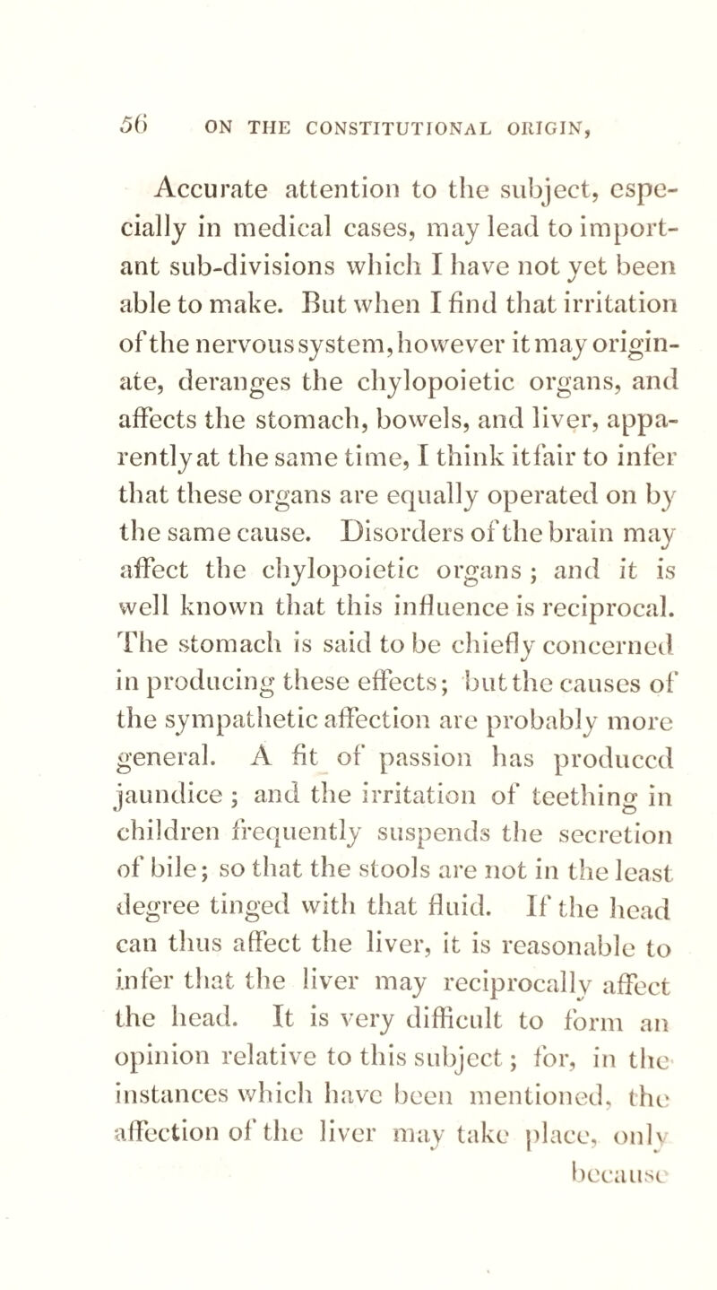 Accurate attention to the subject, espe¬ cially in medical cases, may lead to import¬ ant sub-divisions which I have not vet been able to make. But when I find that irritation of the nervous system, however it may origin¬ ate, deranges the chylopoietic organs, and affects the stomach, bowels, and liver, appa¬ rently at the same time, I think it fair to infer that these organs are equally operated on by the same cause. Disorders of the brain may affect the chylopoietic organs ; and it is well known that this influence is reciprocal. The stomach is said to be chiefly concerned in producing these effects; but the causes of the sympathetic affection are probably more general. A fit of passion has produced jaundice ; and the irritation of teething in children frequently suspends the secretion of bile; so that the stools are not in the least degree tinged with that fluid. If the head can thus affect the liver, it is reasonable to infer that the liver may reciprocally affect the head. It is very difficult to form an opinion relative to this subject; for, in the* instances which have been mentioned, the affection of the liver may take place, only because