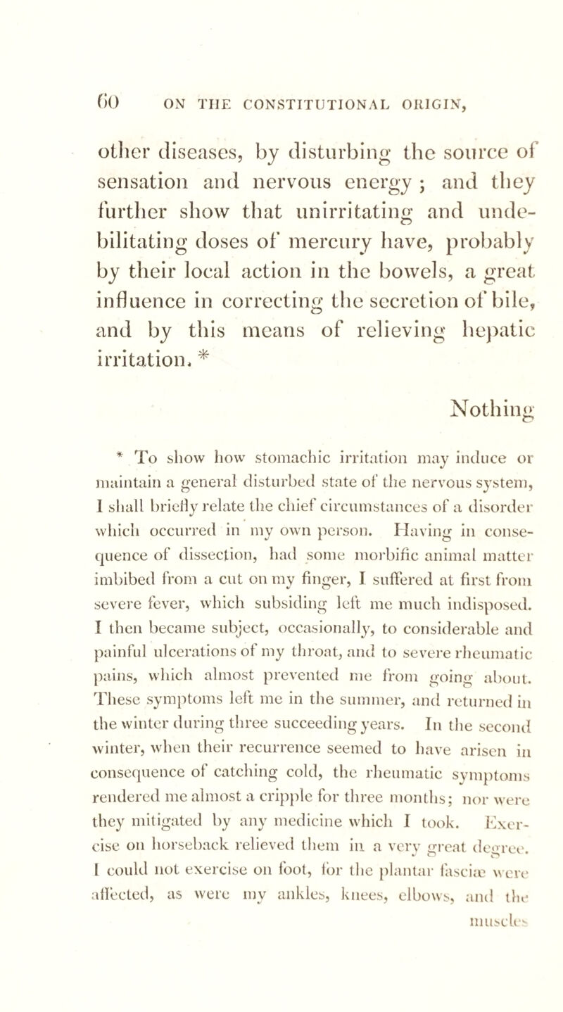 GO other diseases, by disturbing the source of sensation and nervous energy ; and they further show that unirritating and unde- bilitating doses of mercury have, probably by their local action in the bowels, a great influence in correcting the secretion of bile, and by this means of relieving hepatic irritation, * Nothing * To show how stomachic irritation may induce or maintain a general disturbed state of the nervous system, 1 shall briefly relate the chief circumstances of a disorder which occurred in my own person. Having in conse¬ quence of dissection, had some morbific animal matter imbibed from a cut on my finger, I suffered at first from severe fever, which subsiding left me much indisposed. I then became subject, occasionally, to considerable and painful ulcerations of my throat, and to severe rheumatic pains, which almost prevented me from going about. These symptoms left me in the summer, and returned in the winter during three succeeding years. In the second winter, when their recurrence seemed to have arisen in consequence ol catching cold, the rheumatic symptoms rendered me almost a cripple for three months; nor were they mitigated by any medicine which I took. Exer¬ cise on horseback relieved them in a very great degree. I could not exercise on foot, for the plantar fasciae were affected, as were my ankles, knees, elbows, and the muscles