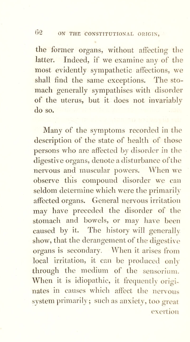 the former organs, without affecting the O 7 O latter. Indeed, if we examine any of the most evidently sympathetic affections, we shall find the same exceptions. The sto¬ mach generally sympathises with disorder of the uterus, but it does not invariably do so. Many of the symptoms recorded in the description of the state of health of those persons who are affected by disorder in the digestive organs, denote a disturbance of the nervous and muscular powers. When we observe this compound disorder we can seldom determine which were the primarily affected organs. General nervous irritation may have preceded the disorder of the stomach and bowels, or may have been caused by it. The history will generally show, that the derangement of the digestive organs is secondary. When it arises from local irritation, it can be produced only through the medium of the sensorium. When it is idiopathic, it frequently origi¬ nates in causes which affect the nervous system primarily; such as anxiety, too great exertion