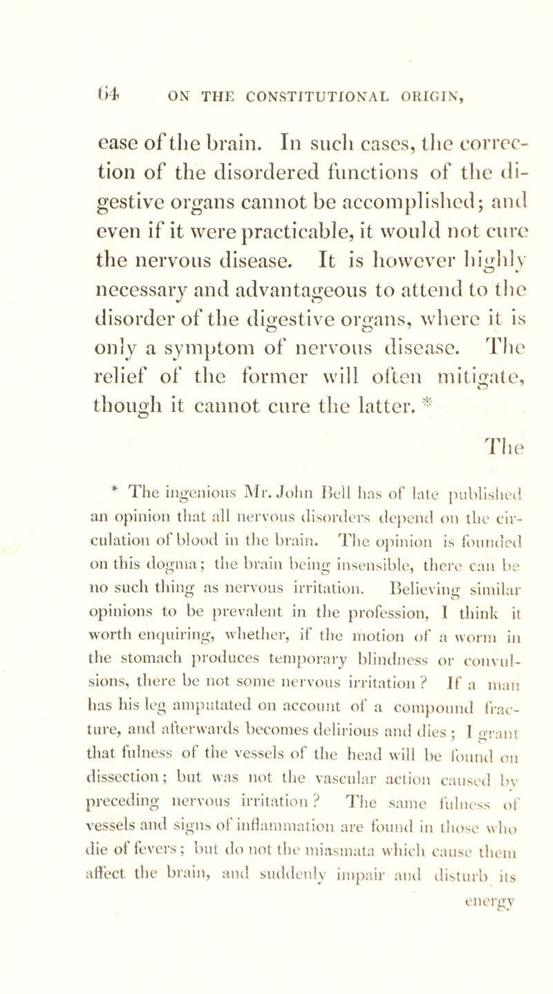 ease of the brain. In such cases, the correc¬ tion of the disordered functions of the di¬ gestive organs cannot be accomplished; and even if it were practicable, it would not cure the nervous disease. It is however highly necessary and advantageous to attend to the disorder of the digestive organs, where it is only a symptom of nervous disease. The relief of the former will often mitigate, though it cannot cure the latter. * The * The ingenious Mr. John Bell has of late published an opinion that all nervous disorders depend on the cir¬ culation of blood in the brain. The opinion is founded on this dogma; the brain being insensible, there can be no such thing as nervous irritation. Believing similar opinions to be prevalent in the profession, 1 think it worth enquiring, whether, if the motion of a worm in the stomach produces temporary blindness or convul¬ sions, there be not some nervous irritation? If a man has his leg amputated on account of a compound frac¬ ture, and afterwards becomes delirious and dies ; 1 errant that fulness of the vessels of the head will be found on dissection; but was not the vascular action caused by preceding nervous irritation ? The same fulness of vessels and signs of inflammation are found in those who die of fevers; but do not the miasmata which cause them affect the brain, and suddenly impair and disturb its energy CV