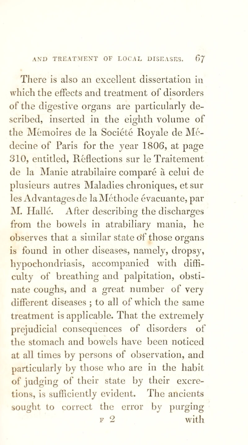 There is also an excellent dissertation in which the effects and treatment of disorders of the digestive organs are particularly de¬ scribed, inserted in the eighth volume of the Memoires de la Societe Royale de Me- decine of Paris for the year 1806, at page 310, entitled, Reflections sur le Traitement de la Manie atrabilaire compare a celni de plusieurs autres Maladies chroniques, et sur les Advantages de laMethode evacuante, par M. Halle. After describing the discharges from the bowels in atrabiliary mania, he observes that a similar state Of those organs is found in other diseases, namely, dropsy, hypochondriasis, accompanied with diffi¬ culty of breathing and palpitation, obsti¬ nate coughs, and a great number of very different diseases ; to all of which the same treatment is applicable. That the extremely prejudicial consequences of disorders of the stomach and bowels have been noticed at all times by persons of observation, and particularly by those who are in the habit of judging of their state by their excre¬ tions, is sufficiently evident. The ancients sought to correct the error by purging f 2 with