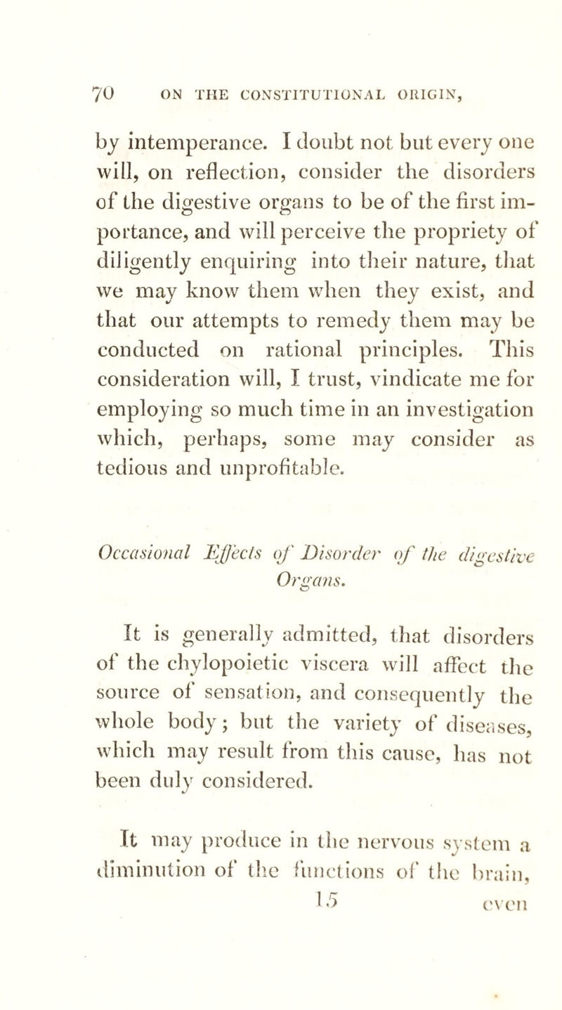 by intemperance. I doubt not but every one will, on reflection, consider the disorders of the digestive organs to be of the first im¬ portance, and will perceive the propriety of diligently enquiring into their nature, that we may know them when they exist, and that our attempts to remedy them may be conducted on rational principles. This consideration will, I trust, vindicate me for employing so much time in an investigation which, perhaps, some may consider as tedious and unprofitable. Occasional Effects of Disorder of the digestive Organs. It is generally admitted, that disorders of the chylopoietic viscera will affect the source of sensation, and consequently the whole body; but the variety of diseases, which may result from this cause, has not been duly considered. J It may produce in the nervous system a diminution of the functions of the brain, even