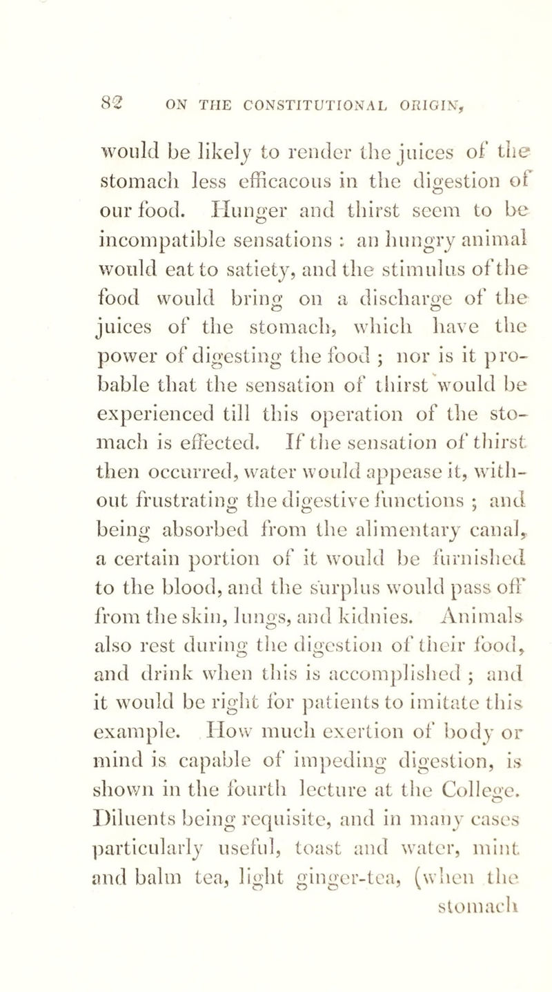 would be likely to render the juices of the stomach less efficacous in the digestion oi our food. Hunger and thirst seem to be incompatible sensations : an hungry animal wotdd eat to satiety, and the stimulus of the food would bring on a discharge of the juices of the stomach, which have the power of digesting the food ; nor is it pro¬ bable that the sensation of thirst would be experienced till this operation of the sto¬ mach is effected. If the sensation of thirst then occurred, water would appease it, with¬ out frustrating the digestive functions ; and being absorbed from the alimentary canal, a certain portion of it would be furnished to the blood, and the surplus would pass off from the skin, lungs, and kidnies. Animals also rest during the digestion of their food. and drink when this is accomplished ; and it would be right for patients to imitate this example, flow much exertion of body or mind is capable of impeding digestion, is shown in the fourth lecture at the College. Diluents being requisite, and in many cases particularly useful, toast and water, mint and balm tea, light ginger-tea, (when the stomach