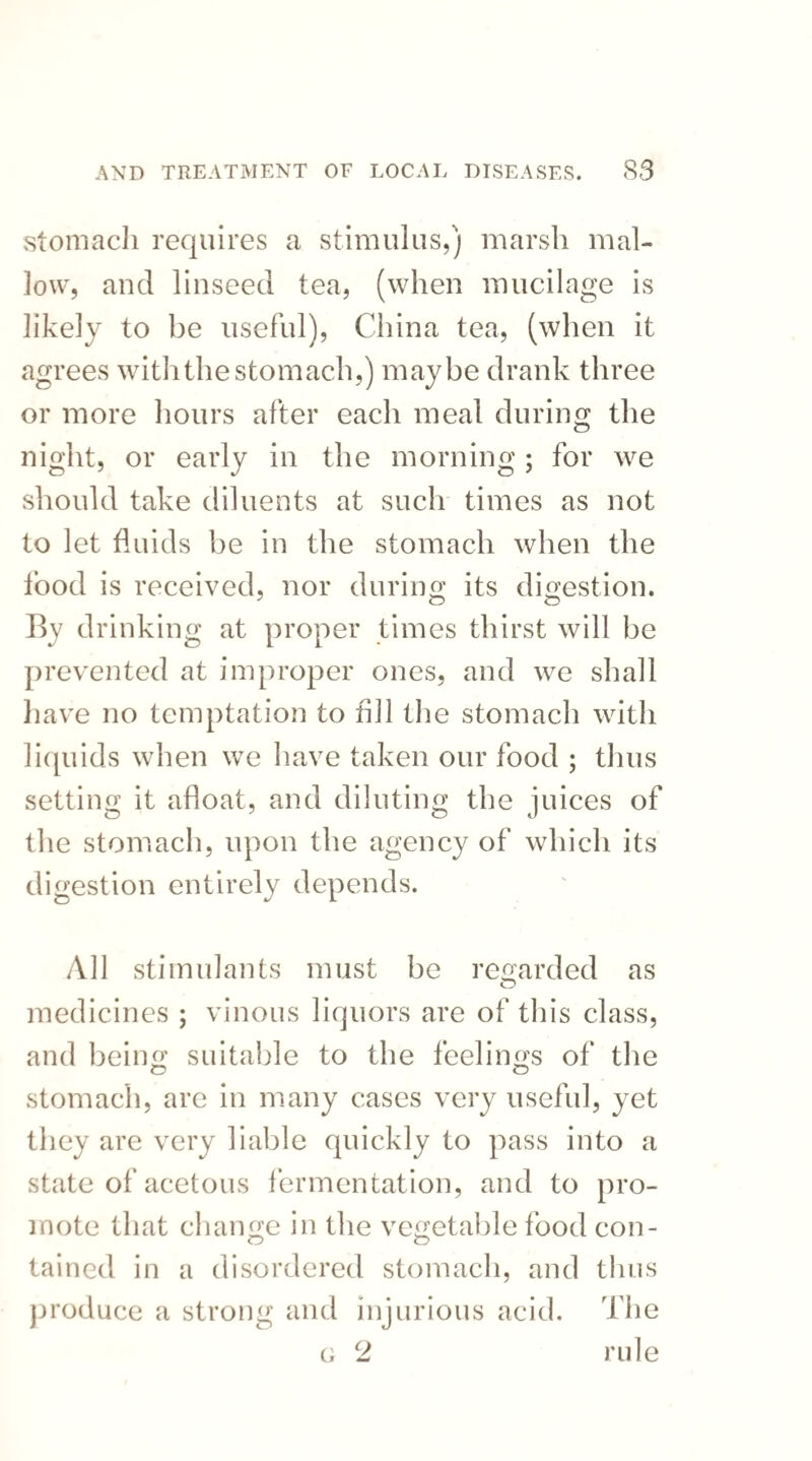 stomach requires a stimulus,) marsh mal¬ low, and linseed tea, (when mucilage is likely to be useful), China tea, (when it agrees with the stomach,) maybe drank three or more hours after each meal during the night, or early in the morning; for we should take diluents at such times as not to let fluids be in the stomach when the food is received, nor during its digestion. By drinking at proper times thirst will be prevented at improper ones, and we shall have no temptation to hi 1 the stomach with liquids when we have taken our food ; thus setting it afloat, and diluting the juices of the stomach, upon the agency of which its digestion entirely depends. All stimulants must be regarded as medicines ; vinous liquors are of this class, and being suitable to the feelings of the stomach, are in many cases very useful, yet they are very liable quickly to pass into a state of acetous fermentation, and to pro¬ mote that change in the vegetable food con- tained in a disordered stomach, and thus produce a strong and injurious acid. The g 2 rule