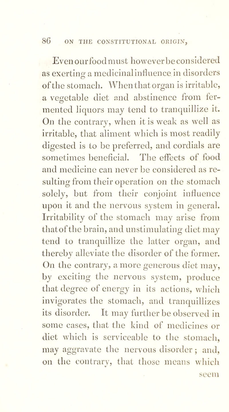 Even our food m ust however be con s idered as exert in o' a medicinal influence in disorders O of the stomach. When that organ is irritable, a vegetable diet and abstinence from ler- O mented liquors may tend to tranquillize it. On the contrary, when it is weak as well as irritable, that aliment which is most readily digested is to be preferred, and cordials are sometimes beneficial. The effects of food and medicine can never be considered as re¬ sulting from their operation on the stomach solely, but from their conjoint influence upon it and the nervous system in general. Irritability of the stomach may arise from that of the brain, and unstimulating diet may tend to tranquillize the latter organ, and thereby alleviate the disorder of the former. On the contrary, a more generous diet may, by exciting the nervous system, produce that degree of energy in its actions, which invigorates the stomach, and tranquillizes its disorder. It may further be observed in some cases, that the kind of medicines or diet which is serviceable to the stomach, may aggravate the nervous disorder; and, on the contrary* that those means which seem