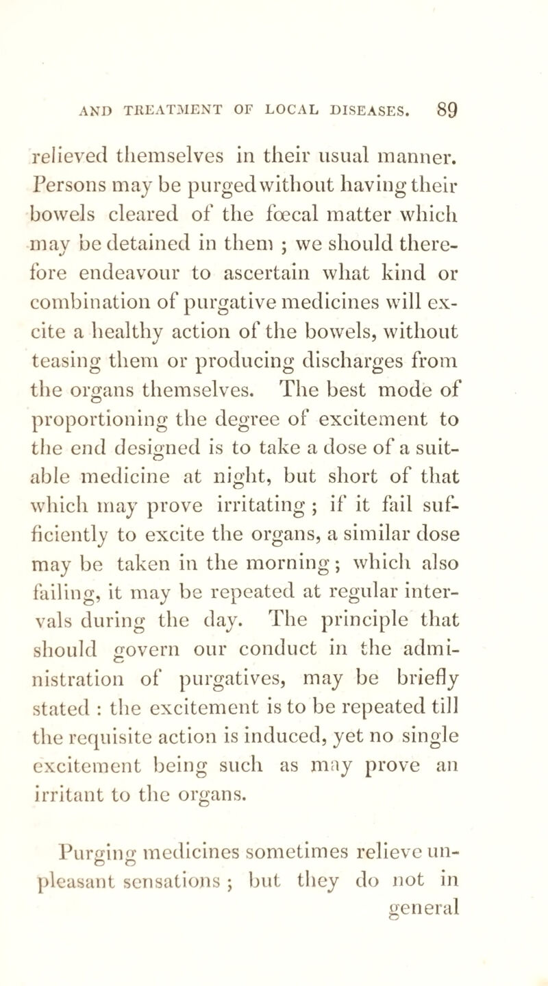 relieved themselves in their usual manner. Persons may be purged without having their bowels cleared of the foecal matter which mav be detained in them ; we should there- fore endeavour to ascertain what kind or combination of purgative medicines will ex¬ cite a healthy action of the bowels, without teasing them or producing discharges from the organs themselves. The best mode of proportioning the degree of excitement to the end designed is to take a dose of a suit- able medicine at night, but short of that which may prove irritating ; if it fail suf¬ ficiently to excite the organs, a similar dose may be taken in the morning; which also failing, it may be repeated at regular inter¬ vals during the day. The principle that should govern our conduct in the admi- nistration of purgatives, may be briefly stated : the excitement is to be repeated till the requisite action is induced, yet no single excitement being such as may prove an irritant to the organs. Purging medicines sometimes relieve un- o o pleasant sensations; but they do not in general