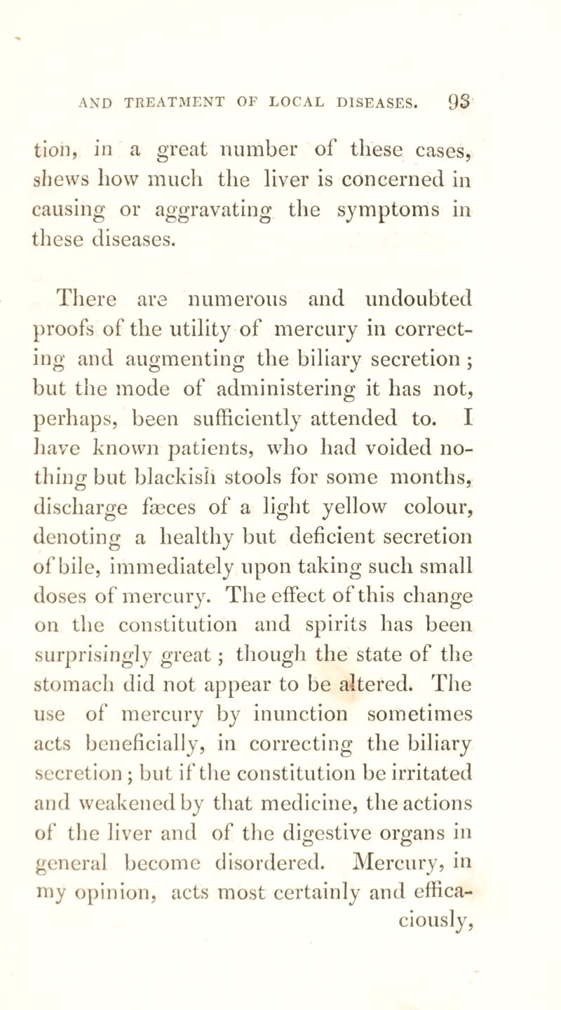 tion, in a great number of these cases, shews how much the liver is concerned in causing or aggravating the symptoms in these diseases. There are numerous and undoubted proofs of the utility of mercury in correct¬ ing and augmenting the biliary secretion ; but the mode of administering it has not, perhaps, been sufficiently attended to. I have known patients, who had voided no¬ thing but blackish stools for some months, discharge fseces of a light yellow colour, denoting a healthy but deficient secretion of bile, immediately upon taking such small doses of mercury. The effect of this change on the constitution and spirits has been surprisingly great; though the state of the stomach did not appear to be altered. The use of mercury by inunction sometimes acts beneficially, in correcting the biliary secretion ; but if the constitution be irritated and weakened by that medicine, the actions of the liver and of the digestive organs in c? O general become disordered. Mercury, in my opinion, acts most certainly and effica¬ ciously,