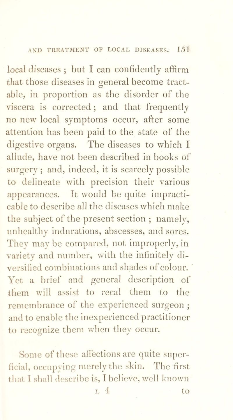 local diseases ; but I can confidently affirm that those diseases in general become tract- able, in proportion as the disorder of the viscera is corrected; and that frequently no new local symptoms occur, after some attention has been paid to the state of the digestive organs. The diseases to which I allude, have not been described in books of surgery ; and, indeed, it is scarcely possible to delineate with precision their various appearances. It would be quite impracti¬ cable to describe all the diseases which make the subject of the present section ; namely, unhealthy indurations, abscesses, and sores. They may be compared, not improperly, in variety and number, with the infinitely di¬ versified combinations and shades of colour. Yet a brief and general description of them will assist to recal them to the remembrance of the experienced surgeon ; and to enable the inexperienced practitioner to recognize them when they occur. Some of these affections are quite super¬ ficial, occupying merely the skin. The first that I shall describe is, I believe, well known l 4 to