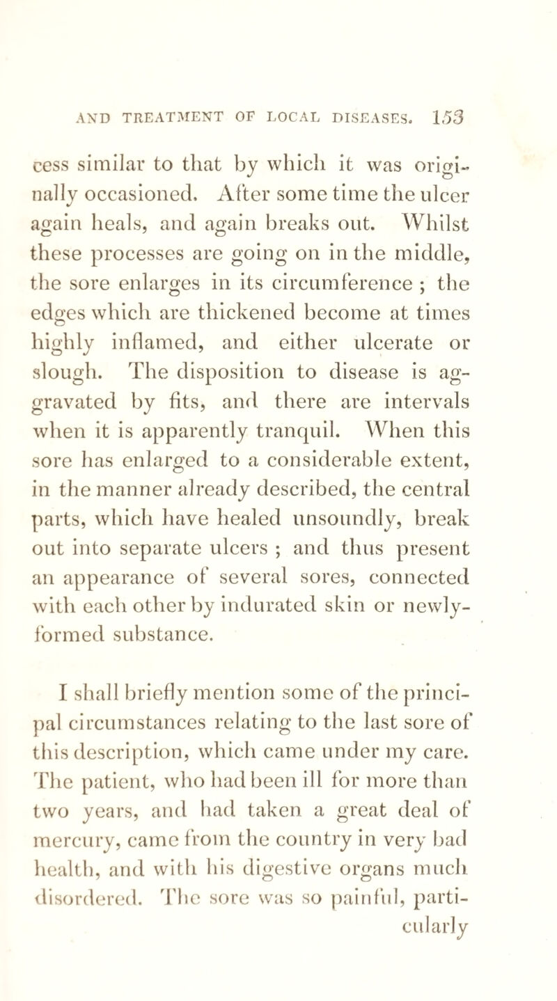 csss similar to that by which it was origi¬ nally occasioned. After some time the ulcer again heals, and again breaks out. Whilst these processes are going on in the middle, the sore enlarges in its circumference ; the edges which are thickened become at times highly inflamed, and either ulcerate or slough. The disposition to disease is ag¬ gravated by fits, and there are intervals when it is apparently tranquil. When this sore has enlarged to a considerable extent, in the manner already described, the central parts, which have healed unsoundly, break out into separate ulcers ; and thus present an appearance of several sores, connected with each other by indurated skin or newly- formed substance. I shall briefly mention some of the princi¬ pal circumstances relating to the last sore of this description, which came under my care. The patient, who had been ill for more than two years, and had taken a great deal of mercury, came from the country in very bad health, and with his digestive organs much disordered. The sore was so painful, parti¬ cularly