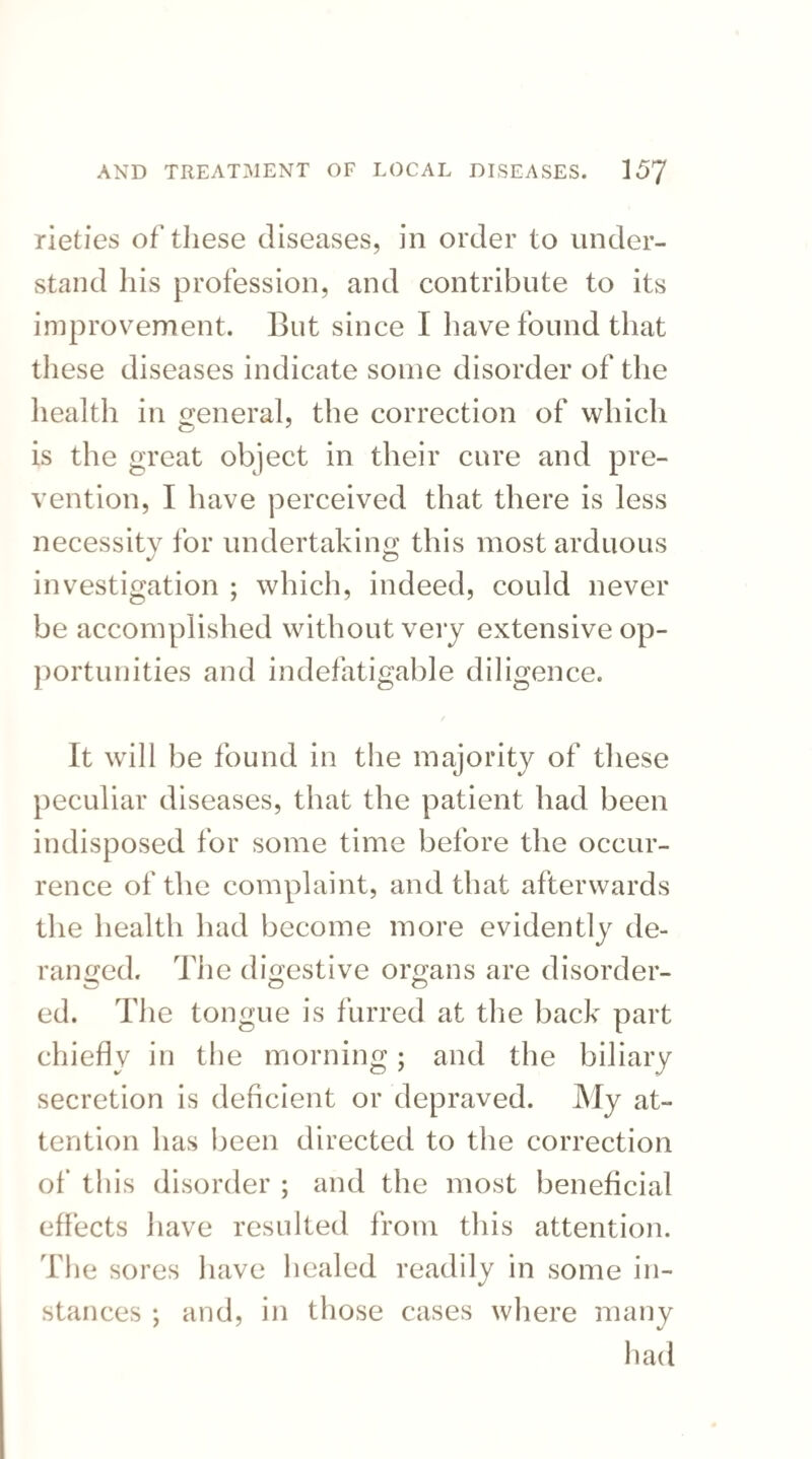 rieties of these diseases, in order to under¬ stand his profession, and contribute to its improvement. But since I have found that these diseases indicate some disorder of the health in general, the correction of which is the great object in their cure and pre¬ vention, I have perceived that there is less necessity for undertaking this most arduous investigation ; which, indeed, could never be accomplished without very extensive op¬ portunities and indefatigable diligence. It will be found in the majority of these peculiar diseases, that the patient had been indisposed for some time before the occur¬ rence of the complaint, and that afterwards the health had become more evidently de¬ ranged. The digestive organs are disorder- ed. The tongue is furred at the back part chiefly in the morning; and the biliary secretion is deficient or depraved. My at¬ tention has been directed to the correction of this disorder ; and the most beneficial effects have resulted from this attention. T1 ie sores have healed readily in some in¬ stances ; and, in those cases where many had