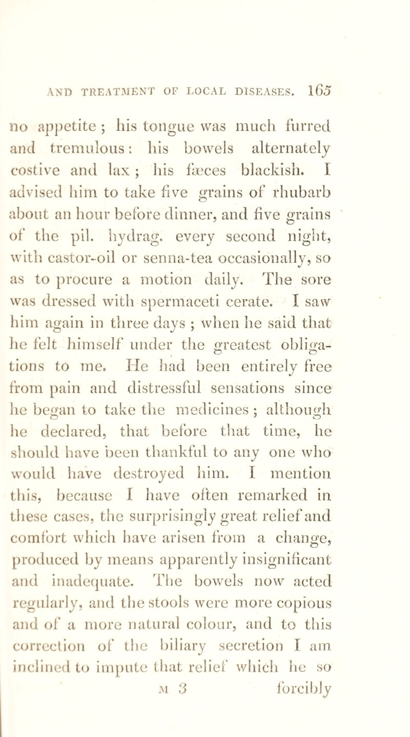 no appetite ; his tongue was much furred and tremulous: his bowels alternately costive and lax ; his faeces blackish. I advised him to take five grains of rhubarb about an hour before dinner, and five grains of the pil. hydrag. every second night, with castor-oil or senna-tea occasionally, so as to procure a motion daily. The sore was dressed with spermaceti cerate. I saw him again in three days ; when he said that lie felt himself under the greatest obliga- 1 & . f5 tions to me. He had been entirely free from pain and distressful sensations since he began to take the medicines ; although o 7 o he declared, that before that time, he should have been thankful to any one who would have destroyed him. I mention this, because I have often remarked in these cases, the surprisingly great relief and comfort which have arisen from a change, produced by means apparently insignificant and inadequate. The bowels now acted regularly, and the stools were more copious and of a more natural colour, and to this correction of the biliary secretion T am inclined to impute that relief which he so m 3 forcibly