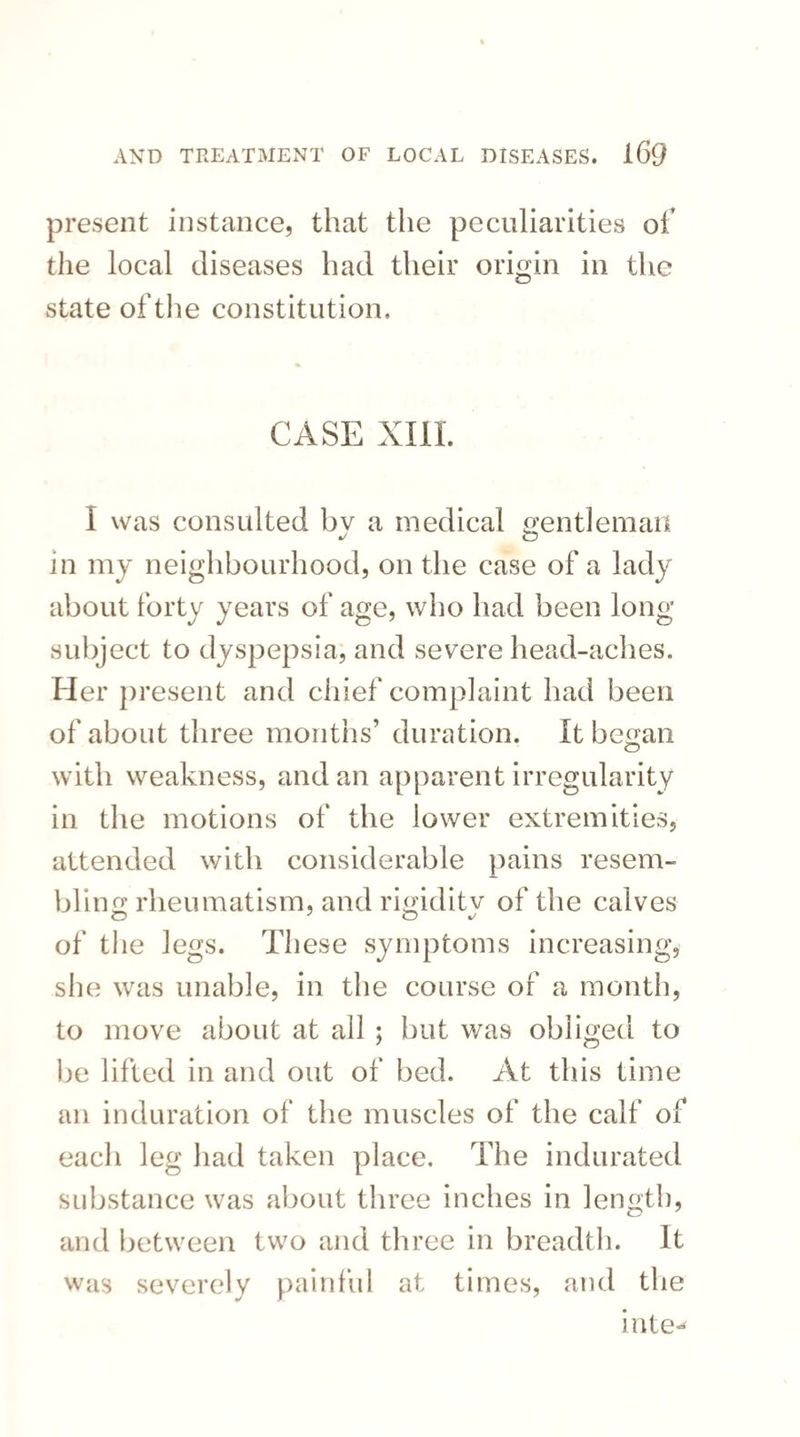 present instance, that the peculiarities of the local diseases had their origin in the state of the constitution. CASE XIII. I was consulted bv a medical gentleman in my neighbourhood, on the case of a lady about forty years of age, who had been long subject to dyspepsia, and severe head-aches. Her present and chief complaint had been of about three months1 duration. It began with weakness, and an apparent irregularity in the motions of the lower extremities, attended with considerable pains resem¬ bling rheumatism, and rigiditv of the calves of the legs. These symptoms increasing, she was unable, in the course of a month, to move about at all ; but was obliged to be lifted in and out of bed. At this time an induration of the muscles of the calf of each leg had taken place. The indurated substance was about three inches in length, and between two and three in breadth. It was severely painful at times, and the inte-