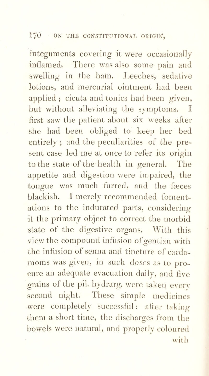 integuments covering it were occasionally inflamed. There was also some pain and swelling in the ham. Leeches, sedative lotions, and mercurial ointment had been applied ; cicuta and tonics had been given, but without alleviating the symptoms. I first saw the patient about six weeks after she had been obliged to keep her bed entirely ; and the peculiarities of the pre¬ sent case led me at once to refer its origin o to the state of the health in general. The appetite and digestion were impaired, the tongue was much furred, and the faeces blackish. I merely recommended foment¬ ations to the indurated parts, considering it the primary object to correct the morbid state of the digestive organs. With this view the compound infusion of gentian with the infusion of senna and tincture of carda¬ moms was given, in such doses as to pro¬ cure an adequate evacuation daily, and five grains of the pil. hydrarg. were taken even second night. These simple medicines were completely successful: after taking them a short time, the discharges from the bowels were natural, and properly coloured with
