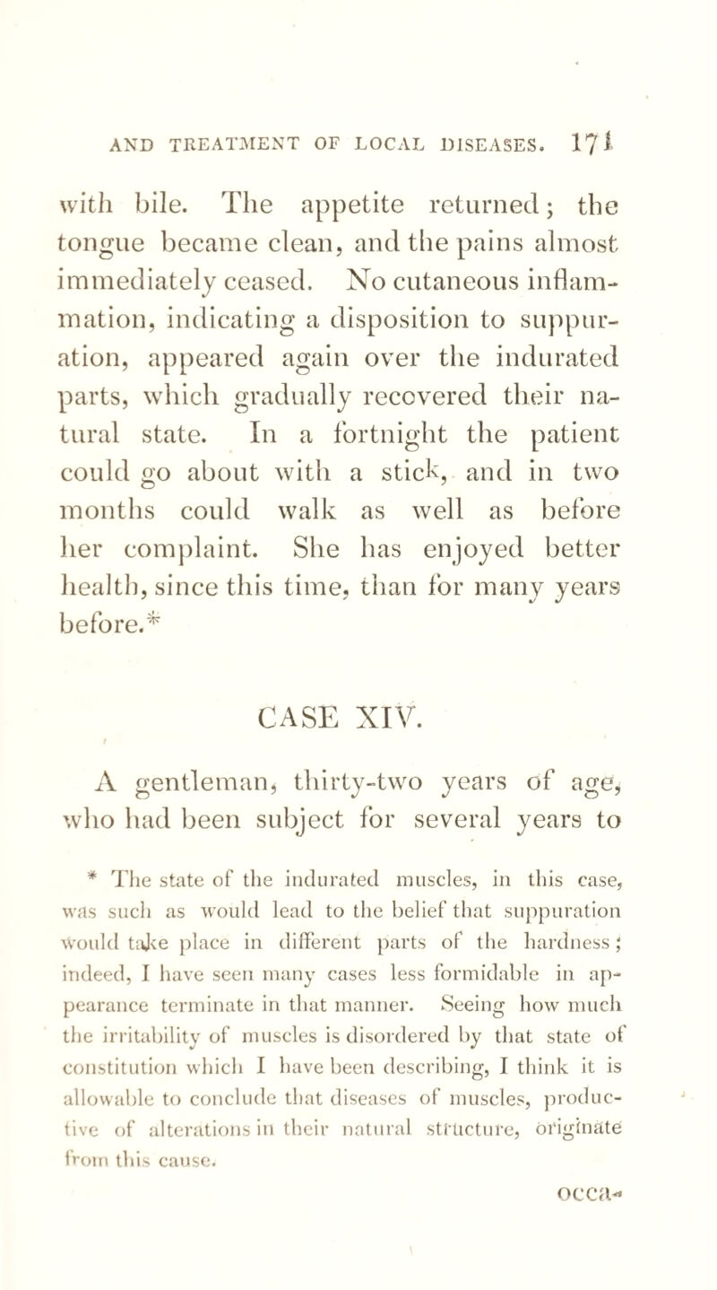 with bile. The appetite returned; the tongue became clean, and the pains almost immediately ceased. No cutaneous inflam¬ mation, indicating a disposition to suppur¬ ation, appeared again over the indurated parts, which gradually recovered their na¬ tural state. In a fortnight the patient could go about with a stick, and in two months could walk as well as before her complaint. She has enjoyed better health, since this time, than for many years before.* CASE XIV. A gentleman, thirty-two years of age, who had been subject for several years to * The state of the indurated muscles, in this case, was such as would lead to the belief that suppuration Would take place in different parts of the hardness J indeed, I have seen many cases less formidable in ap¬ pearance terminate in that manner. Seeing how much the irritability of muscles is disordered by that state of constitution which I have been describing, I think it is allowable to conclude that diseases of muscles, produc¬ tive of alterations in their natural structure, originate from this cause. occa-