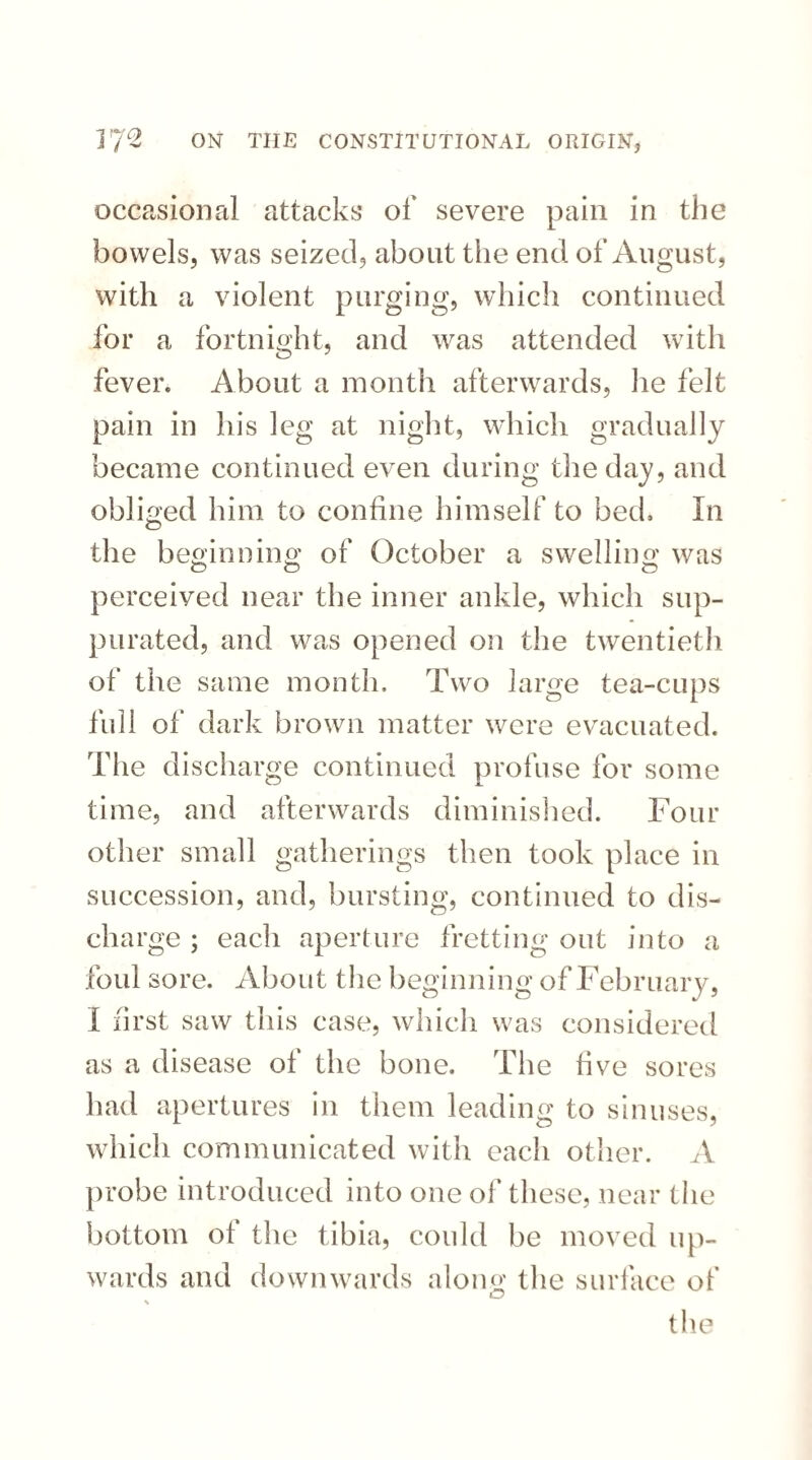 occasional attacks of severe pain in the bowels, was seized, about the end of August, with a violent purging, which continued for a fortnight, and was attended with fever. About a month afterwards, he felt pain in his leg at night, which gradually became continued even during the day, and obliged him to confine himself to bed. In the beginning of October a swelling was perceived near the inner ankle, which sup¬ purated, and was opened on the twentieth of the same month. Two large tea-cups full of dark brown matter were evacuated. The discharge continued profuse for some time, and afterwards diminished. Four other small gatherings then took place in succession, and, bursting, continued to dis¬ charge ; each aperture fretting out into a foul sore. About the beginning of February, I first saw this case, which was considered as a disease of the bone. The live sores had apertures in them leading to sinuses, which communicated with each other. A probe introduced into one of these, near the bottom of the tibia, could be moved up¬ wards and downwards alom>' the surface of iTJ \ the