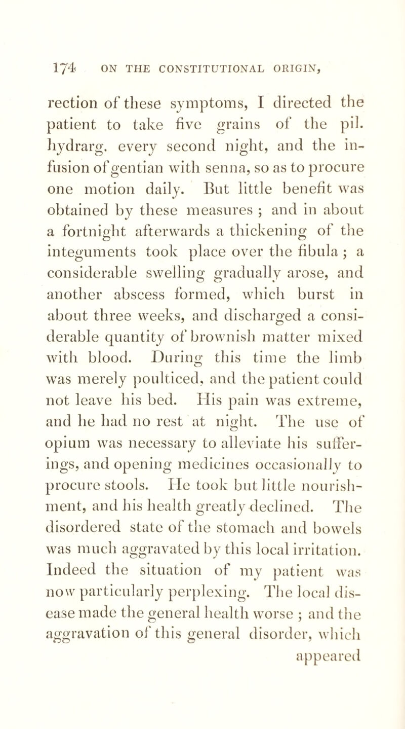 rection of these symptoms, I directed the patient to take five grains of the pih hydrarg. every second night, and the in¬ fusion of gentian with senna, so as to procure one motion daily. But little benefit was obtained by these measures ; and in about a fortnight afterwards a thickening of the integuments took place over the fibula ; a considerable swelling gradually arose, and another abscess formed, which burst in about three weeks, and discharged a consi¬ derable quantity of brownish matter mixed with blood. During this time the limb was merely poulticed, and the patient could not leave his bed. His pain was extreme, and he had no rest at night. The use of opium was necessary to alleviate his suffer¬ ings, and opening medicines occasionally to procure stools. He took but little nourish¬ ment, and his health greatly declined. The disordered state of the stomach and bowels was much aggravated by this local irritation. Indeed the situation of my patient was now particularly perplexing. The local dis¬ ease made the general health worse ; and the aggravation of this general disorder, which appeared