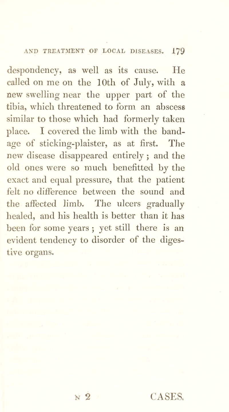 despondency, as well as its cause. He called on me on the 10th of July, with a new swelling near the upper part of the tibia, which threatened to form an abscess similar to those which had formerly taken place. I covered the limb with the band¬ age of sticking-plaister, as at first. The new disease disappeared entirely ; and the old ones were so much benefitted by the exact and equal pressure, that the patient felt no difference between the sound and the affected limb. The ulcers gradually healed, and his health is better than it has been for some years ; yet still there is an evident tendency to disorder of the diges¬ tive organs. W 2 CASES*