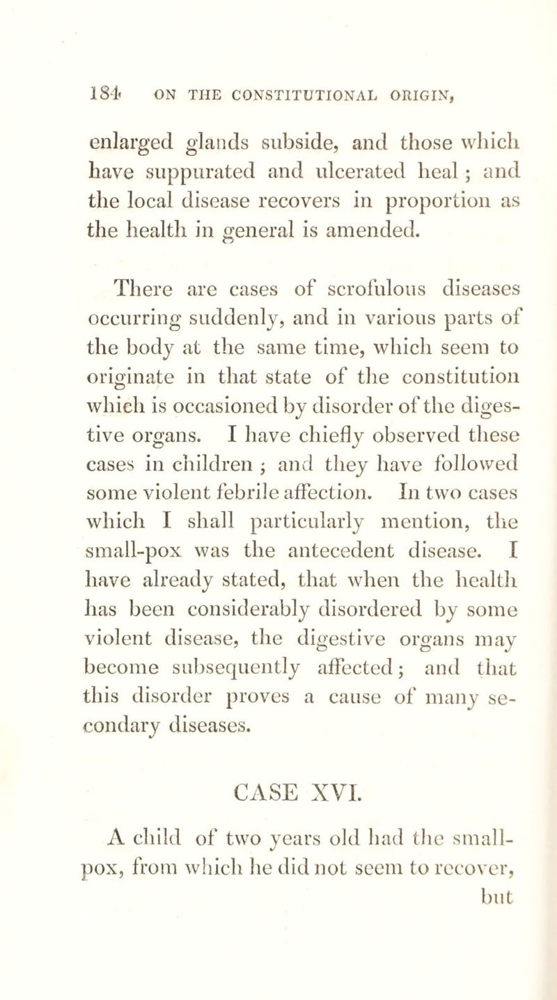 enlarged glands subside, and those which have suppurated and ulcerated heal; and the local disease recovers in proportion as the health in general is amended. There are cases of scrofulous diseases occurring suddenly, and in various parts of the body at the same time, which seem to originate in that state of the constitution which is occasioned by disorder of the diges¬ tive organs. I have chiefly observed these cases in children ; and they have followed some violent febrile affection. In two cases which I shall particularly mention, the small-pox was the antecedent disease. I have already stated, that when the health has been considerably disordered by some violent disease, the digestive organs may become subsequently affected; and that this disorder proves a cause of many se¬ condary diseases. CASE XVI. A child of two years old had the small¬ pox, from which he did not seem to recover, but