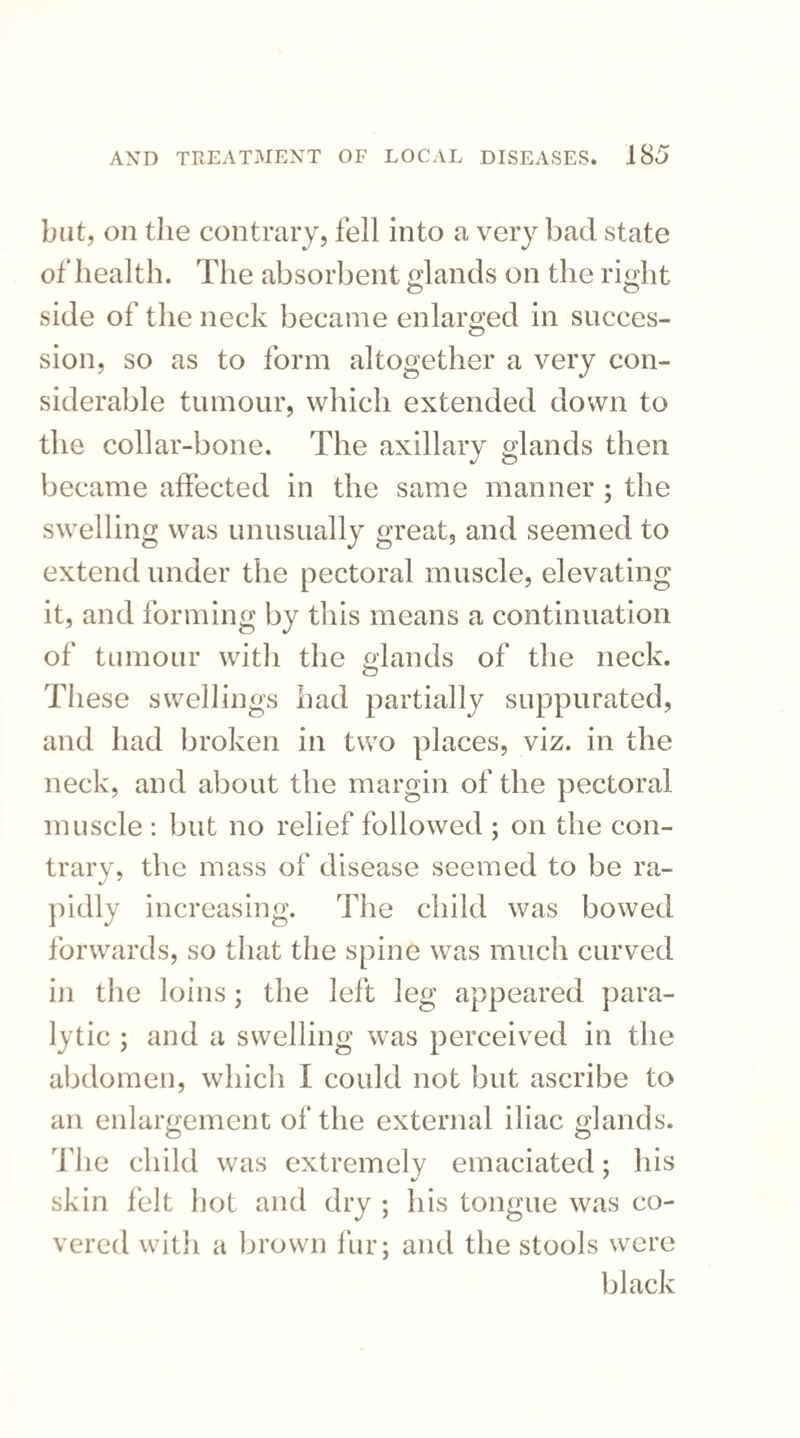 but, on the contrary, fell into a very bad state of health. The absorbent glands on the right O O side of the neck became enlarged in succes¬ sion, so as to form altogether a very con¬ siderable tumour, which extended down to the collar-bone. The axillary glands then became affected in the same manner ; the swelling was unusually great, and seemed to extend under the pectoral muscle, elevating it, and forming by this means a continuation of tumour with the glands of the neck. These swellings had partially suppurated, and had broken in two places, viz. in the neck, and about the margin of the pectoral muscle : but no relief followed ; on the con¬ trary, the mass of disease seemed to be ra¬ pidly increasing. The child was bowed forwards, so that the spine was much curved in the loins; the left leg appeared para¬ lytic ; and a swelling was perceived in the abdomen, which I could not but ascribe to an enlargement of the external iliac glands. The child was extremely emaciated; his skin felt hot and dry ; his tongue was co¬ vered with a brown fur; and the stools were black