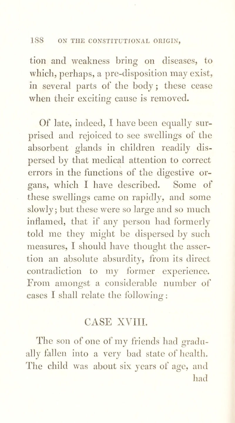 tion and weakness bring on diseases, to which, perhaps, a pre-disposition may exist, in several parts of the body; these cease when their exciting cause is removed. Of late, indeed, I have been equally sur¬ prised and rejoiced to see swellings of the absorbent glands in children readily dis¬ persed by that medical attention to correct errors in the functions of the digestive or- gans, which I have described. Some of these swellings came on rapidly, and some slowly; but these were so large and so much inflamed, that if any person had formerly told me they might be dispersed by such measures, I should have thought the asser¬ tion an absolute absurdity, from its direct contradiction to my former experience. From amongst a considerable number of cases I shall relate the following : CASE XVIII. The son of one of my friends had gradu¬ ally fallen into a very bad state of health. The child was about six years of age, and had