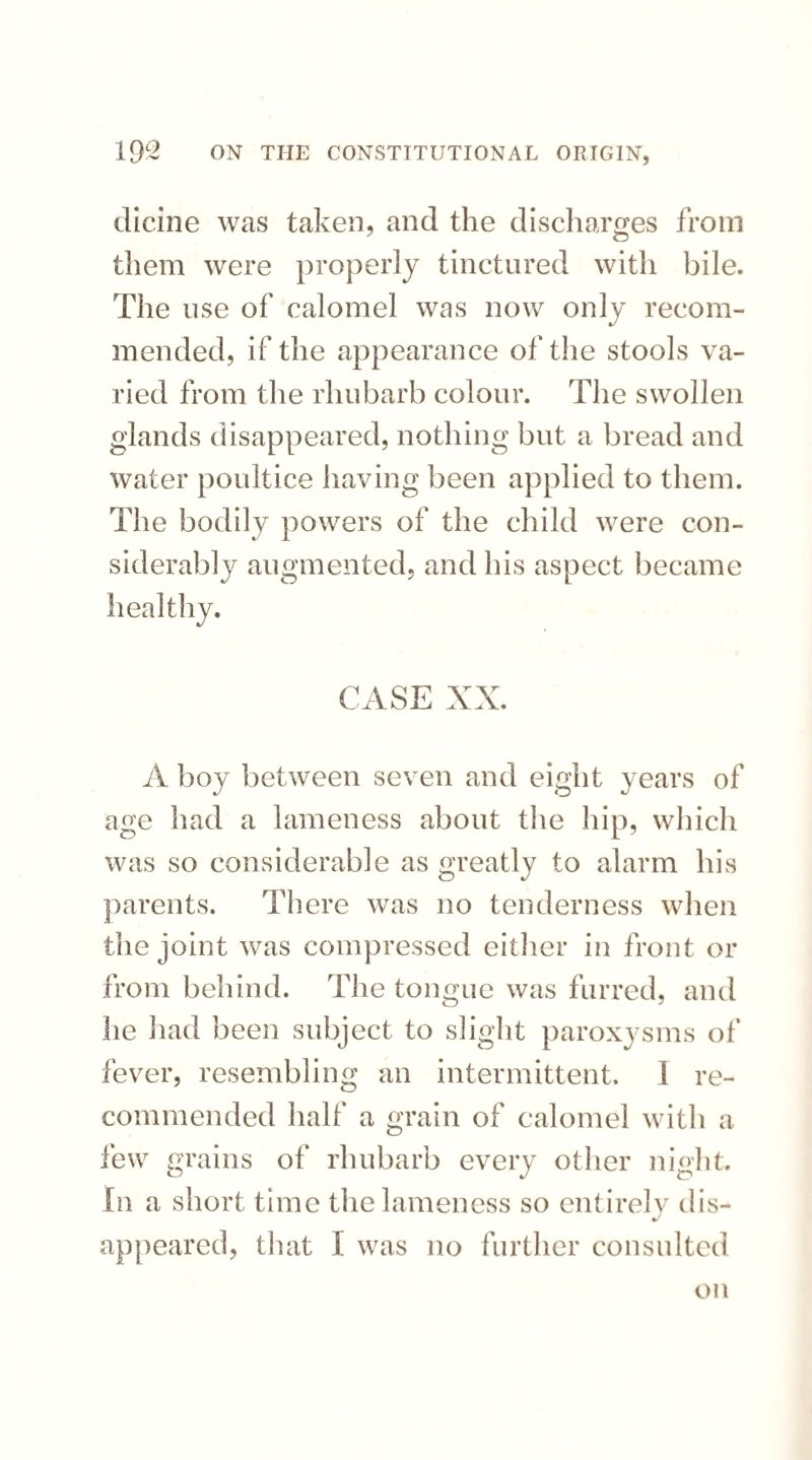 dicine was taken, and the discharges from them were properly tinctured with bile. The use of calomel was now only recom¬ mended, if the appearance of the stools va¬ ried from the rhubarb colour. The swollen glands disappeared, nothing but a bread and water poultice having been applied to them. The bodily powers of the child were con¬ siderably augmented, and his aspect became healthy. CASE XX. A boy between seven and eight years of age had a lameness about the hip, which was so considerable as greatly to alarm his parents. There was no tenderness when the joint was compressed either in front or from behind. The tongue was furred, and he had been subject to slight paroxysms of fever, resembling an intermittent. I re¬ commended half a grain of calomel with a few grains of rhubarb every other night. In a short time the lameness so entirely dis- appeared, that I was no further consulted on