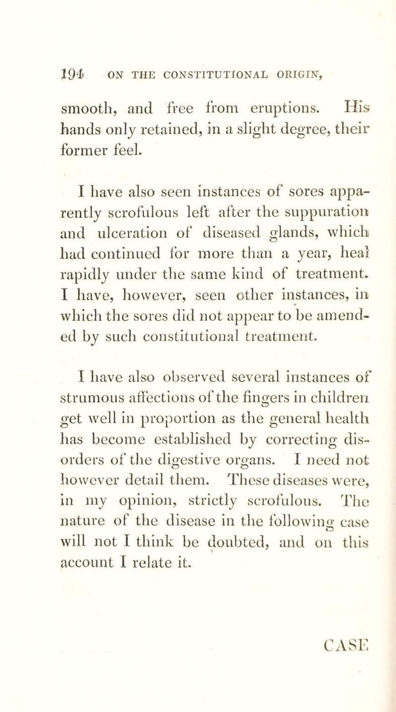 smooth, and free from eruptions. His hands only retained, in a slight degree, their former feel. I have also seen instances of sores appa¬ rently scrofulous left alter the suppuration and ulceration of diseased glands, which had continued for more than a year, heal rapidly under the same kind of treatment. I have, however, seen other instances, in which the sores did not appear to be amend¬ ed by such constitutional treatment. I have also observed several instances of strumous affections of the finders in children get well in proportion as the general health has become established by correcting dis¬ orders of the digestive organs. I need not however detail them. These diseases were, in my opinion, strictly scrofulous. The nature of the disease in the folio win a case will not I think be doubted, and on this f account I relate it. CASE