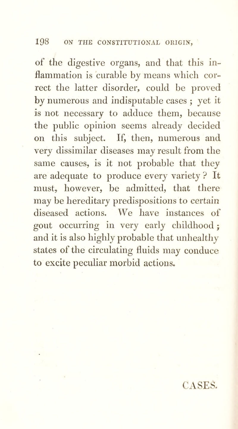 of the digestive organs, and that this in¬ flammation is curable by means which cor¬ rect the latter disorder, could be proved by numerous and indisputable cases ; yet it is not necessary to adduce them, because the public opinion seems already decided on this subject. If, then, numerous and very dissimilar diseases may result from the same causes, is it not probable that they are adequate to produce every variety ? It must, however, be admitted, that there may be hereditary predispositions to certain diseased actions. We have instances of gout occurring in very early childhood; and it is also highly probable that unhealthy states of the circulating fluids may conduce to excite peculiar morbid actions. CASES.