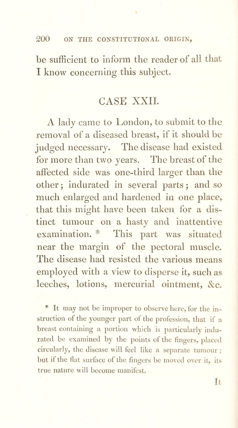 be sufficient to inform the reader of all that I know concerning this subject. CASE XXII. A lady came to London, to submit to the removal of a diseased breast, if it should be judged necessary. The disease had existed for more than two years. The breast of the affected side was one-third lamer than the other; indurated in several parts; and so much enlarged and hardened in one place, that this might have been taken for a dis¬ tinct tumour on a hasty and inattentive examination. * This part was situated near the margin of the pectoral muscle. The disease had resisted the various means employed with a view to disperse it, such as leeches, lotions, mercurial ointment, See. * It may not be improper to observe here, for the in¬ struction of the younger part of the profession, that if a breast containing a portion which is particularly indu¬ rated be examined by the points of the fingers, placed circularly, the disease will feel like a separate tumour; but it the flat surface of the fingers be moved over it, its true nature will become manifest. It