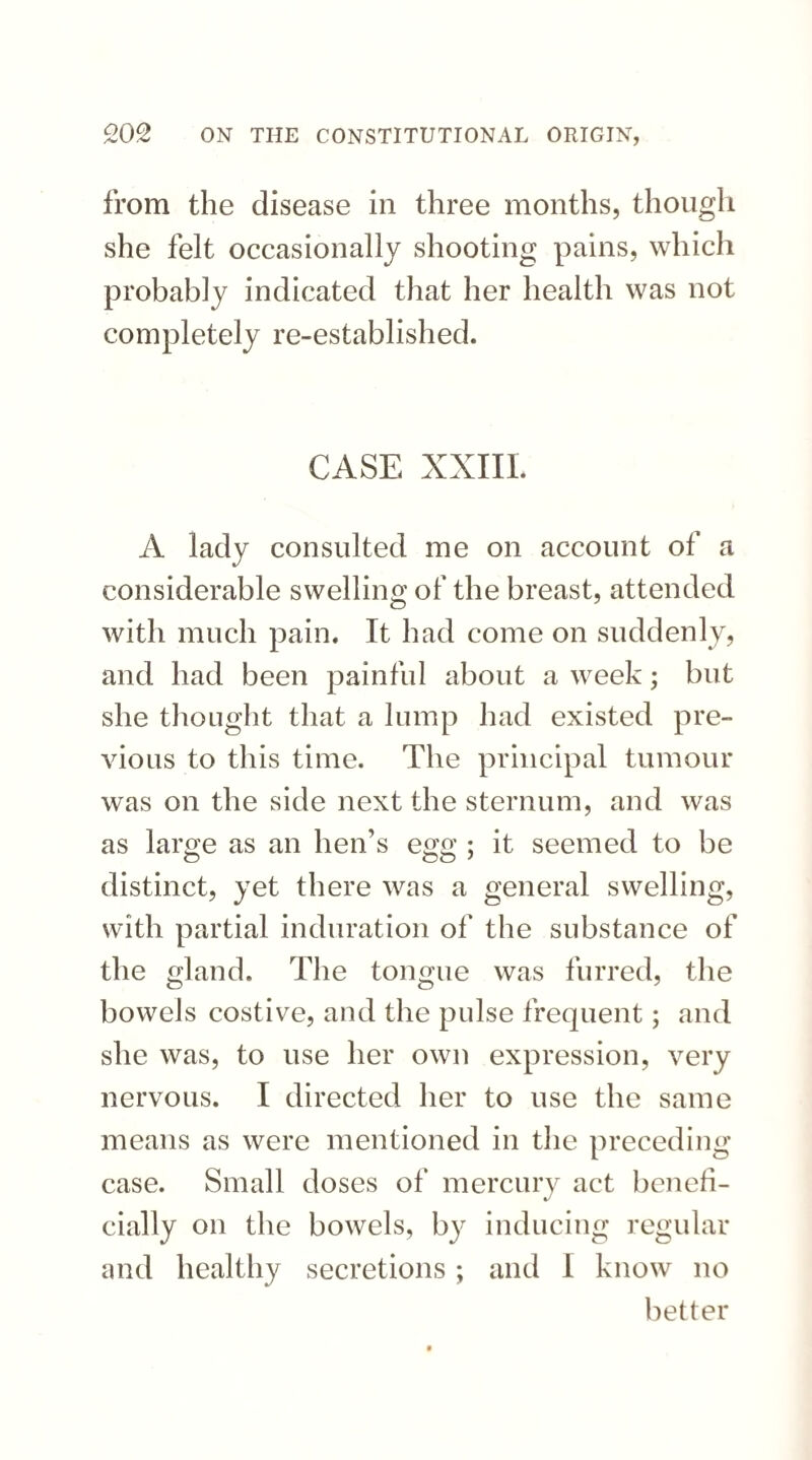 from the disease in three months, though she felt occasionally shooting pains, which probably indicated that her health was not completely re-established. CASE XXIII. A lady consulted me on account of a considerable swelling of the breast, attended with much pain. It had come on suddenly, and had been painful about a week; but she thought that a lump had existed pre¬ vious to this time. The principal tumour was on the side next the sternum, and was as large as an hen’s egg ; it seemed to be distinct, yet there was a general swelling, with partial induration of the substance of the gland. The tongue was furred, the bowels costive, and the pulse frequent; and she was, to use her own expression, very nervous. I directed her to use the same means as were mentioned in the preceding case. Small doses of mercury act benefi¬ cially on the bowels, by inducing regular and healthy secretions; and I know no better