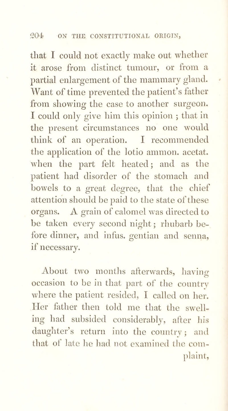 that I could not exactly make out whether it arose from distinct tumour, or from a partial enlargement of the mammary gland. Want of time prevented the patient’s father from showing the case to another surgeon. I could only give him this opinion ; that in the present circumstances no one would think of an operation. I recommended the application of the lotio ammon. acetat. when the part felt heated; and as the patient had disorder of the stomach and bowels to a great degree, that the chief attention should be paid to the state of these organs. A grain of calomel was directed to be taken every second night; rhubarb be¬ fore dinner, and infus. gentian and senna, if necessary. About two months afterwards, having occasion to be in that part of the country where the patient resided, I called on her. Her father then told me that the swell¬ ing had subsided considerably, after his daughter’s return into the country; and that of late he had not examined the com¬ plaint,