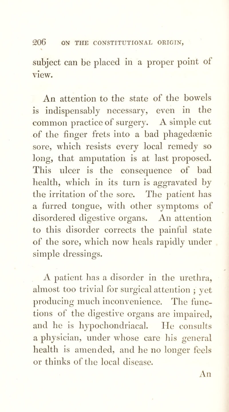 s subject can be placed in a proper point ol view. An attention to the state of the bowels is indispensably necessary, even in the common practice of surgery. A simple cut of the finger frets into a bad phagedaenic sore, which resists every local remedy so long, that amputation is at last proposed. This ulcer is the consequence of bad health, which in its turn is aggravated by the irritation of the sore. The patient has a furred tongue, with other symptoms of disordered digestive organs. An attention to this disorder corrects the painful state of the sore, which now heals rapidly under simple dressings. A patient has a disorder in the urethra, almost too trivial for surgical attention ; yet producing much inconvenience. The func¬ tions of the digestive organs are impaired, and he is hypochondriacal. He consults a physician, under whose care his general health is amended, and he no longer feels or thinks of the local disease. An